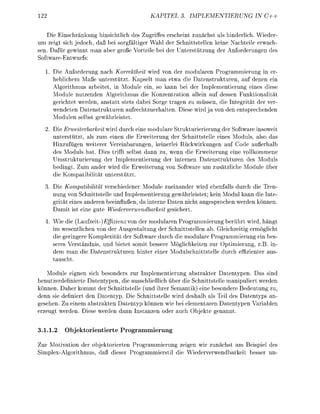 22                                            KAPITEL         IMPLEMETIERUNG             IN C++


    Die Einschränkung hisichtlich des Zugiffes e r s h e t z u n ä c t als h d e r l i c h . Wieder-
um zeigt sich jedoch, daß bei sorgfältiger Wahl der chnittstellen keine Nachteile erwach-
sen. Dafür gewinnt man ber groß Vorteile bei der nterstützug der Anforderunge des
Softwrentwurfs:

      . Die Anforderung nach Korrektheit wird von der mdularen Programmierun                 er
        heblichem Maße unterstützt. Kapselt man etwa die D t e s t r u k t u r e n auf denen ein
        Algorithmus rbeitet, in Module ein, s kann bei der Imlementierung eines diese
        Module nutzende Algorithmus die Konzentration allein a f dessen Funktionalität
        gerichtet werden, anstatt stets dabei Sorge tragen zu müsse, die Itegrität der ver
        wendeten Datenstrukturen aufrechtzuerhalte Diese wird j von de              tsrechende
        M d u l e selbst gewhrleistet
   2. Die Erweiterbarkeit wird durch eine modulare Strukturierierung der Software inoweit
      unterstützt als zum einen die Erweiterug der Schnittstelle eines M d u l s also da
      Hizufügen weiterer Vereinbarunge, keinerlei Rückwirkungen uf Code a ß e r h l b
      des Moduls hat. Dies trifft selbst dann zu, wenn die Erweiterung eine vollkmmene
      Umstrukturierung der Implementierung der internn Datenstrukturen des Moduls
      b e d i g t Zum ander wird die Erweiterung von Softwre um zustzliche M d u l e über
      die K p a t i b i l i t t unterstützt
   3. Die Kompatibilität verschiedeer M d u l e zueinander wird ebenfalls durch die Tren-
      nung von Schnittstelle u d Imlemetierung gewhrleistet; kei Modul kann die Inte
      grität eines deren beeinflußen, da interne Daten nicht a n g e s c h e werde önn
         mit ist e i e gute Wiederverwendbarkeit gesichert
       Wie die (Laufzeit) Effizienz von der modulren Programmierung berührt wird, hängt
       im wesentliche von der Ausgestaltung der Schnittstellen ab. Gleichzeitig ermöglicht
       die geringere Komplexität der Software durch die modulare Programmierung ei bes
       seres Verständis, und bietet somit bessere Mglichkeiten zur Optimierung z . . in-
       dem man die D t e s t r u k t u r e n hinter e i e r Mdulschittstelle durch effizienter aus
         uscht

    Module eignen sich besonders zur Implementierung bstrakter D a t e p e n . Das sin
beutzerdefinierte Datentpe die ausschließlich über die Schnittstelle m a n u l i e r t werden
können. Daher kommt der chittstelle ( n d ihrer Semantik) e i e besondere Bedeutung zu,
denn sie definiert den D a t e n . Die chittstelle wird deshalb als Teil des D t e y p s an
gesehen. Zu e i e m abstrakte     a t e n p önn wie bei elementaren Datenty         Varible
erzeugt werde. Diese werde         nn s t z e    der auch Objekte genannt


3.1.1.2     Objektorientierte Programmierung

Zur Motivation der objektorierten Programmierung zeigen wir zunächst am Beispiel des
Simlex-Algrithmus, daß dieser Progrmmierstil die Wiederverwedbrkeit besser u
 