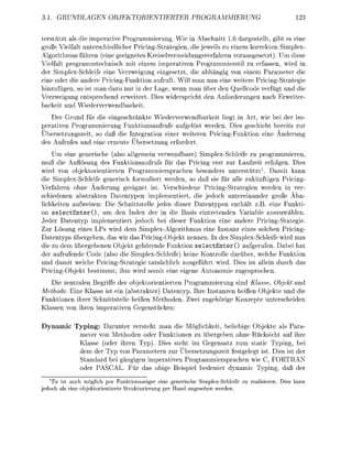 UNDEN           OBJRINTIERTER                         PRMMIERUNG

t e r s t als die imperative Programmierug Wie in Abschnitt 1.6 d a r g t e l l t , gibt es eine
große Vielfalt unterschiedlicher Pricing-Strategien, die jeweils zu einem korrekten Simplex-
Algrithmus führen ( e i e geeignetes Kreiselvermeidungsverfahren vorausgesetzt). Um diese
Vielfalt programmtechisch mit einem imperativen Progrmmierstil zu erfassen, wird in
der implex-chleife eine Verzweigug eingesetzt, die bhängig von einem Parameter die
e i e oder die andere Pricing-Funktion aufruft. Will man nun eine weitere Pricing-Strategie
hinzufügen so ist man azu nur in der Lage, wenn man über den Quellcode verfügt und die
Verzweigug entsprechend erweitert Dies widersricht den Anforderugen nach Erweiter
    r keit u d Wiederverwendbarkeit
   Der G r u d für die eigeschränkte Wiederverwedbarkeit liegt in Art, wie bei der im
 erativen Programmierug Fuktionsafruf aufgelöst werden. Dies geschieht bereits zur
Übersetzungszeit, so daß die Integration einer weiteren Pricing-Fuktion eine Ä d e r u
des Aufrufes u d eine e r e u t e Übersetzug erfordert
    Um eine generische (also allgemein verwendbare) Simplex-Schleife zu programmieren
muß die Auflösug des Fuktionsaufrufs für das Pricing erst zur Laufzeit erfolgen. Dies
wird von objektorientierten Programmiersprachen besonders uterstützt 1 . D m i t kann
die implex-chleie geerisch formuliert werden, s daß sie für alle zuknftigen Pricing-
Verfahre         hne Änderug geeignet ist Verschiedene Pricing-trategie werden i ver
schieden          bstrakten D t e n y p e n implementiert, die j e d c h ntereinander große Ähn
lichkeite         fweisen: Die Schittstelle jedes dieser Datentypn nthält z.B. eine Funkti
on s e l e c t E n t e r O , um den I d e x der in die Basis eintretenden Variable auszuwählen.
Jeder Dtentyp implementiert jedoch bei dieser Funktion ein andere Pricing-Stategie
Zur L ö s u g eines LPs wird dem Simplex-Algorithmus e i e Instanz eines solchen Pricig-
Datentyp übergeben das wir das Pricing-Objekt n e n n e . I der implex-Schleife wird n
die zu dem ü b e r g e b e n Objekt gehörende Funktion s e l e c t E n t e r O aufgerufen. Dabei h
der aufrufende C d e (also die Simplex-Schleife) keine Kontrolle darüber welche Funktion
und damit welche Pricing-Strtegie tatsächlich ausgeführt wird. Dies ist allei durch d
Pricig-Objekt bestimmt; ihm wird s m i t e i e eigee Autonomie z u g e s c h e
   Die zentralen Begriffe der objektorientierte Programmierung sind Klasse, Objekt und
Methode. Eine Klasse ist ein (abstrkter) Datetyp. Ihre Instanzen heiße Objekte und die
Funktionen ihrer Schnittstelle heiße M e t h d e . Zwei zugehrige Konzete unterscheide
Klsse von ihre imerativen Gegestücke

Dynamic Typing: Darunter versteht man die Möglichkeit, beliebig Objekte als Para-
         meter v n Methoden der Funktionen zu übergeben ohne Rücksicht auf ihre
         Klasse (oder ihren Typ). Dies steht im Gegensatz zum static Typing, bei
         dem der Typ von Parametern zur Übersetzungszeit festgelegt ist. Dies ist der
          tandard bei gängigen imperativen Programmiersprachen wie , FORTRAN
          der PASCAL. Für das bi         eispiel bedeutet dynamic T i n , daß der
   ^ s ist auch möglich per Funktionszeiger eine generische Simplex-Schleife zu reaisieren. Dies kann
e d c h a s eine obektrientierte Strukturierun per Hand angesehen werden.
 