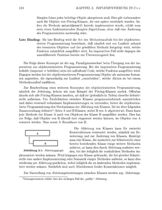 KAPITEL             PLEMETIERUNG     IN C++


                SimlexLöser jedes beliebie Objekt akzeptieren muß. Dies gilt insbesonder
                auch für Objekte von PricingKlassen, die erst später entwickelt wurden. So
                fern die Methode s e l e c t E n t e r O korrekt implementiert wurde, erhält man
                stets einen funktionierenden Simplex-Algorithmus hne da eine Änderun
                des Programmtextes ntwendi              äre

 ate Binding: Als late Binding wird die Art des Methodenaufrufs bei der objektorien-
           tierten Programmierung bezeichnet, daß ämlich erst zur Laufzeit anhand
           des benutzten Objektes und der gewählten Methode festgelegt wird, welche
           Funktion tatsächlich ausgeführt wird. Im imperativen Fall steht dagegen die
           auszuführende Funktin bereits zur Übersetzunszeit fest

    Die Folge dieser Konzepte ist der sog. Paradimenwechsel beim Übergang von der im-
perativen zur objektrientierten Programmierung Bei der imperativen Programmierung
befiehlt (imperare = befehlen) stets der aufrufende C d e , welche Funktion a u s f ü h r t wird.
Daegen werden bei der objektrientierten Programmierung Objekte als autonome Instan-
zen angesehen, die eigenständi zur Laufzeit entscheiden", welche A k t i n sie bei einem
Methodenaufruf ausführen.
    Zur Beschreibung eines weiteren Konzeptes der objektorientierten Programmierung
nämlich der Ableitung, kehren wir zum Beisiel der Pricing-Klassen zurück. Offenbar
ähneln sich alle PricingKlassen insofern, als daß sie (jedenfalls in Teilen) dieselbe Schnitt
stelle aufweisen. Um Ähnlichkeiten zwischen Klassen programmtechnisch auszudrücken
und dabei eventuell redundante Implementierungen zu vermeiden, bietet die objektorien-
tierte Programmierung den Mechanismus der Ableitung v n Klassen. Sie ist über folgenden
Zusammenhang definiert2: Seien A und B Klassen, wobei B von A abgeleitet sei. Dann kann
jede Methode der Klasse A auch von Objekten der Klasse B ausgeführt werden. Dies hat
zur Folge, daß Objekte von B überall dort eingesetzt werden knnen, wo Objekte von A
erwartet werden. Man nennt A Basisklse v

                                            Die Ableitung von Klassen kann für zweierlei
                                     Konstruktionen verwendet werden, nämlich zur Er
                                     weiterung und zur Änderung von Klassen. Benötigt
                                     man eine Klasse, die zusätzlich zur Schnittstelle einer
                                     bereits bestehenden Klasse einige weitere Methoden
                                     anbietet, so kann dies durch Ableitung realisiert wer-
    Abbildung 3.1: Ableitunggraph    d e n > b e i d e r lediglich die zusätzlichen Methden im-
plementiert werden müssen. Wird hingegen eine Klasse gebraucht, die bei gleicher Schnitt-
stelle eine andere Implementierung oder Semantik einiger Methoden aufweist, so kann dies
wiederum per Ableitung geschehen, wobei lediglich die zu ändernden Methoden implemen-
tiert werden müssen. atürlich sind auch Mischformen beider K n s t r u k t i n e n möglich.
      Zur Darstellun      n Ableitunsbeziehunen zwischen Klassen werden sog Ableituns
  2
      G n a u m m e n e ä r t di   den w i h t n Fall   r „public"   blitun
 