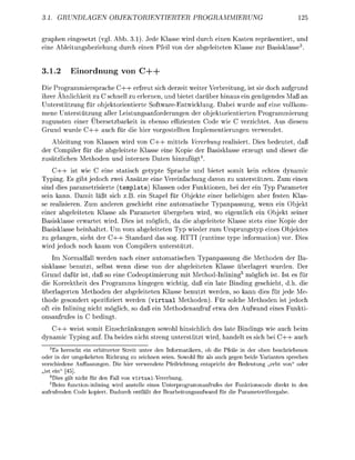 UNDEN            OBJRINTIERTER                                  MMIERUNG


graphen eingesetzt (vgl Abb. 3 ) . Jede Klasse wird durch einen Kasten repäsentiert, und
eine Ableitunsbeziehung durch einen Pfeil von der abeleiteten Klasse zur asisklasse


3.1.2      E i n o r d n u n g von C-—

Die Programmiersprache C + + erfreut sich derzeit weiter Verbreitung, ist sie doch aufgrund
ihrer Ähnlichkeit zu C schnell zu erlernen, und bietet darüber hinaus ein genügendes Ma an
Unterstützung für bjektorientierte SoftwareEntwicklung. Dabei wurde au eine vollkom-
mene Unterstützung aller Leistungsanforderungen der bjektorientierten Programmierung
zugunsten einer Übersetzbarkeit in ebenso effizienten Code wie C verzichtet. Aus diesem
Grund wurde C + + auch für die hier v e s t e l l t e n Implementierungen verwendet.
   Ableitung von Klassen wird v n C + + mittels Vererbung realisiert. Dies bedeutet, daß
der Compiler für die abgeleitete Klasse eine Kopie der Basisklasse erzeugt und dieser die
zusätzlichen Methden und internen Daten hinzufügt4
    C + + ist wie C eine statisch getypte Sprache und bietet somit kein echtes dynamic
Typing. Es gibt jedoch zwei Ansätze eine Vereinfachung davon zu unterstützen. Zum einen
sind dies parametrisierte (template) Klassen der Funktionen, bei der ein Typ Parameter
sein kann. Damit läßt sich z B . ein Stapel für Objekte einer beliebigen aber festen Klas
se realisieren. Zum anderen eschieht eine automatische Tpanpassung, wenn ein Objekt
einer abgeleiteten Klasse als Parameter übergeben wird, wo eigentlich ein Objekt seiner
  asisklasse erwartet wird. Dies ist möglich, da die abgeleitete Klasse stets eine Kopie der
Basisklasse beinhaltet Um vom abgeleiteten Typ wieder zum Ursrungstyp eines Objektes
zu gelanen, sieht der C + + tandard das sog. RTT runtime t e informatin) vor. Dies
wird j e d c h n c h kaum v        pilern unterstützt
     Im Normalfall werden nach einer automatischen Typanpassung die Methoden der Ba-
sisklasse benutzt, selbst wenn diese von der abgeleiteten Klasse überlagert wurden. Der
Grund dafür ist, daß so eine Codeoptimierung mit Method-Inlining5 öglich ist. Ist es für
die Krrektheit des Programms hingegen wichtig, daß ein late Binding geschieht, d.h. die
ü b e r l e r t e n Methoden der abgeleiteten Klasse benutzt werden, so kann dies für jede Me
thode esondert spezifiziert werden ( v i r t u a l Methoden). Für solche Methoden ist jedoch
oft ein Inlinin nicht möglich, s da ein Methodenaufru etwa den Aufwand eines Funkti
 nsaufrufes in bedingt.
   C + + weist somit Einschränkungen s o o h l hinsichlich des late Bindings wie auch beim
dynamic T y i n g auf Da beides nicht stren unterstützt wird, handelt es sich bei C + + auch
   3
      Es herrscht ein erbitterter Streit unter den Informatikern, ob die Pfeie in der oben beschriebenen
 der in der umgekehrten Richtung zu zeichnen seien. Sowoh für als auch gegen beide Varianten sprechen
verschiedene uffassungen. Die hier verwendete Pfeirichtun entspricht der Bedeutun er                     er
 ist ein" [45].
    4
      Dies gilt nicht für den Fall on virtual-Vererbung
    5
      Beim function-inlining wird anstelle eines Unterprogrammaufrufes der Funktionscoe direkt in den
aufrufenden C e k p i e r t . Dadurch entfällt der Beareitunsaufwand für die P a r a m e t e r ü e r e .
 