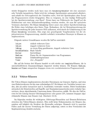 . KLASSEN          IHRE      EZIEHUNGEN                                              27


wie     freigegeben werden muß, kann man ein ataArray<double> wie eine auomati-
sche Variable instantiieren. Dabei wird der verlangte Speicherplatz automatisch alloziiert
und sobald der Geltungsbereich der Variablen endet, wird der Speicherpatz ohne Zutun
des Programmierers wieder freigegeben. Dies zu vergessen, ist eine häufige Fehlerquelle
bei der Speicherverwaltung „von Hand" Ferner kann zur Fehlersuche der Zugriff auf die
Feldelemente mit einer Schrankenüberpfung versehen werden, die man für optimierte
Versionen abschaltet. Die Klasse DataArray bietet somit eine sichere Speicherverwaltung
für Felder eines beliebigen aber festen Typs. Redundanz, die bei Reimplementierung der
Speicherverwaltung für jedes benutzte Feld aufkommt, wird durch die Lokalisierung in der
Klasse DataArray vermieden. Dies zeigt eine rundlegende Vorgehensweise bei der ob-
jektorientierten Programmierung, nämlich mehrfach verwendbare Knzepte in Klassen zu
imlementieren.
        ende weitere Grundklassen wurden für SoPlex entwickelt:
     sList            einfach verkettete Liste
     dList            doppelt verkettete Liste
     dRing            zu einem Rin eschlssene, doppelt verkettete Liste
     ataHashTable     Hash-Tabelle
     orter            Sortierklasse
     mdLine           Parser für die Argumentenliste v n Programmen
    Random            Zufallszahlengenerato
    Timer             eine    oppuhr"
   Bis auf die letzten drei Klassen handelt es sich wieder um template-Klassen, die in
unterschiedlichsten Zusammenhängen eingesetzt werden können. Die Klassen CmdLine
Random und Timer entsrechen h i n e n einem rein mdulrientierten Programmierstil



3.2.2     Vektor-Klasse

Die Vektor-Klassen implementieren abstrakte Datentypen zur Linearen Algebra, und zwar
vom Einheitsvektoren bis hin zum vollständigen LP. Sie können wie Variablen benutzt wer
den, also als slche instantiiert und in Ausdrücken verwendet werden. Dabei beschränken
sich jedoch die Schnittstellen auf Zugriffs- und Manipulationsmethden sowie einfache Ope-
rationen, deren algorithmische Umsetzung kaum Alternativen z u l ä t . Wo dies der Fall ist
etwa bei der Lösung linearer Gleichungssysteme oder ganzer LPs kmmen h i n e n algo
rithmische Klassen zum Einsatz ( l Abschnitt 3 3 )
   Im folgenden werden die wichtigsten Ableitungs-Hierarchien und Benutzt-Relationen
zwischen den Vektor-Klassen skizziert. Dies stellt keine Dokumentation der Klassen dar
 ondern soll lediglich die Struktur des Entwurfes aufzeigen. Dennoch wird in manchen
Fällen auch die interne Verwaltung der Daten auezeigt, soweit es dem Verständnis der
Imlementierung dienlich erscheint
 