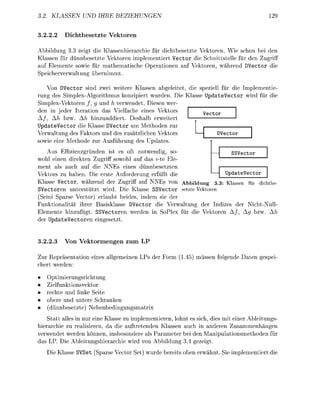 . KLASSEN             IHRE        EZIEHUNGEN


3.22.2       icbesetzt        Vekoren

Abbildung 3 3 zeigt die Klassenhierarchie für dichtbesetzte Vektoren. Wie schon bei den
Klassen für dünnbesetzte Vektoren implementiert Vector die chnittstelle für den Zugrif
auf Elemente sowie für mathematische O p e r a t i n e n auf V e k t r e n , während DVector die
Speicherverwaltung übernimmt

    Von Vector sind zwei weitere Klassen abgeleitet, die s e z i e l l für die Implementie
rung des Simlex-Algorithmus konzipiert wurden. Die Klasse UpdateVector wird für die
Simplex-Vektren / , g und h verwendet. Diesen wer
den in jeder teration das Vielfache eines Vektors
                                                               Vector
  /,          bzw. Ah hinzuaddiert. Deshalb erweitert
 p d a t e V e c t o r die Klasse DVector um M e t h d e n zur
Verwaltung des Faktors und des zusätzlichen V e k t r s                Vector
 owie eine M e t h d e zur Ausführun des            dates
    Aus Effizienzgrünen ist e oft               twendig, so-                  SSVector
wohl einen direkten Zuriff sowohl au das i-te Ele
ment als auch auf die NNEs eines dünnbesetzten
Vektors zu haben. Die erste Anforderung erfüllt die                         UpdateVector
Klasse Vector, während der Zugriff auf NNEs v                Abbildung 3.3: Kassen für dichte
SVectoren unterstützt wird. Die Klasse SSVector setzte Vektren
(Semi Sparse Vector) erlaubt beides, indem sie der
Funktionalität ihrer Basisklasse DVector die Verwaltung der ndizes der Nicht-Null
Elemente hinzufügt. SSVectoren werden in SoPlex für die V e k t r e n A / ,        g bzw.
der U p d a t e e c t o r e n e i n e s e t z t


3.22.      Von V e o r e n g e n z u m

Zur Repräsentati      eines allemeinen LPs der F r m ( 1 ) müssen f o e n d e Daten                  esei
chert werden

   Optimierungsrichtun
   Zielfunktionsvektor
   rechte und linke eite
    bere und untere Schranken
    dünnbesetzte)    ebenbedingunsmatri
    Statt alles in nur eine Klasse zu implementieren, lohnt es sich, dies mit einer Ableitungs
hierarchie zu realisieren, da die auftretenden Klassen auch in anderen Zusammenhängen
verwendet werden können, insbesondere als Parameter bei den M a n i u l a t i o n s m e t h d e n für
das LP. Die Ableitunshierarchie wird v n Abbildung 3           ezeigt
   Die Klasse S V e t Sparse Vect        et) wurde bereits ben erwähnt         ie i m l e m e n t i e r t die
 