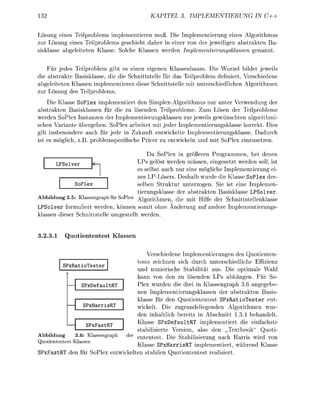 KAPITEL             PLEMENTIERUNG            IN C++


Lösung e i n s Teilprolems imlementieren muß. Die I m l e m e n t i e r u n g eines A l g o r i t m u s
zur Lösung eines Teilproblems geschieht daher in einer v n der jeweiligen abstrakten Ba-
sisklasse a b e l e i t e t e n Klasse Solche Klassen werden Implementierungsklsen       enannt


    Für jedes Teilproblem gibt es einen eigenen K l a s s e n b a m . Die Wurzel bildet jeweils
die abstrakte Basisklasse, die die Schnittstelle für das Teilproblem definiert. Verschiedene
abgeleiteten Klassen implementieren diese chnittstelle mit unterschiedlichen Algorithmen
zur L s u n g des Teilprblems
    Die Klasse SoPlex implementiert den Simplex-Algorithmus nur unter Verwendung der
abstrakten Basisklassen für die zu lösenden Teilprobleme. Zum Lösen der Teilpobleme
werden SoPlex Instanzen der Implementierungsklassen zur jeweils gewünschten algorithmi
schen Variante übergeben. SoPlex arbeitet mit jeder Implementierungsklasse korrekt. Dies
gilt insbesondere auch für jede in Zukunft entwickelte Implementierungsklasse. Dadurch
ist es möglich, z      blemsezifische Pricer zu entwickeln und mit SoPlex einzusetzen.

                                                  Da SoPlex in gößeren Programmen, bei denen
                                              LPs gelöst werden müssen, eingesetzt werden soll ist
       LPSolver
                                              es selbst auch nur eine mögliche Implementierung ei-
                                              nes LP-Lösers. Deshalb wurde die Klasse S o l e x der-
                 le                           selben Struktur unterzogen. Sie ist eine I m l e m e n -
                                              tierungsklasse der abstrakten Basisklasse LPSolver
Abbildung 3.5 Kassengraph für SPlex Algorithmen, die mit Hilfe der Schnittstellenklasse
LPSolver formuliert werden, können somit ohne Änderung au andere I m l e m e n t i e r u n s
klassen dieser Schnittstelle u m e s t e l l t werden.


3.23.1     Quotiententest Klassen


                                            Verschiedene Implementierungen des Q t i e n t e n
                                        tests zeichnen sich durch unterschiedliche Effizienz
          PxRaoTester
                                        und numerische tabilität aus. Die optimale Wahl
                                        kann von den zu lösenden LPs abhängen. Für So-
                  PxDefault             Plex wurden die drei in Klassengraph 3.6 a n g e b e
                                        nen Implementierungsklassen der abstrakten asis-
                                        klasse für den Quotiententest S P x R a t i o T e s t e r ent-
                  PxHarr                wickelt. Die zugrundeliegenden Algorithmen wur-
                                        den inhaltlich bereits in Abschnitt 1.3.4 behandelt
                                        Klasse S P x e f a u l t R T implementiert die einfachste
                   PxFast
                                        stabilisierte Version, also den „Textbook" Q u t i
Abbildung     3.6: K a s a p h          ententest. Die tabilisierung nach Harris wird von
   tiententestassen
                                        Klasse SPxHarrisR i m l e m e n t i e r t während Klasse
SPxFastR     en     S o P l x e n w i e n t a e n Q u e n e n t rea
 