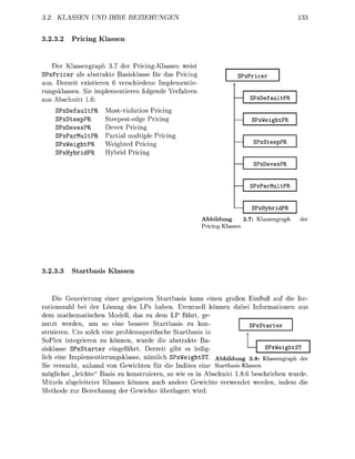 . KLASSEN               IHRE         EZIEHUNGEN


3.23.2      Pricing Klassen



    Der Klassengraph 3 der Pricing-Klassen weis
SPxPricer als abstrakte Basisklasse für das Pricing                           PxPcer
aus. Derzeit existieren 6 verschiedene I m l e m e n t i e
rungsklassen. ie i m l e m e n t i e r e n f o e n d e Verfahren
aus Abschnitt 6:                                                                     PxDefaultPR
     SPefault             Most-violation Pricin
     SPxStee              Steepest-edge Pricin                                       PxWighPR
     SPvexP               Devex Pricin
     SPxParult            Partial multiple Pricin
     SPxWight             Weighted Pricing                                            PxStepPR
     SPybri               Hybrid Pricin
                                                                                      PxDevexPR


                                                                                     PxParMltPR


                                                                                     PxHybdPR
                                                                   Abbildung  3.7:      a s a p h
                                                                   Priciassen




3.23.              bas     Klassen



     Die Generierung einer eeigneten Startbasis kann einen g o ß e n Einfuß au die Ite-
rationszahl bei der L s u n g des LPs haben. Eventuell k n n e n dabei I f o r m a t i n e n aus
dem mathematischen               dell, das zu dem LP führt ge
nutzt w e d e n , um so              b e s s e e Startbasis zu kon     PxStter
struieren. Um solch eine problemspezifische Startbasis in
SoPlex integrieren zu können, wurde die abstrakte Ba-
sisklasse S P x S t a r t e r eingeführt. Derzeit ibt es ledi                  PxWightS
lich eine Implementierungsklasse, nämlich SPxWeightST Abbildung 3.8: assengraph er
  ie versucht, anhand von Gewichten für die Indizes eine StartbasisKlassen
möglichst leichte" Basis zu konstruieren, so wie es in Abschnitt 1.8.6 beschrieben wurde
Mittels abgeleiteter Klassen können auch andere Gewichte verwendet werden, indem die
M e t h d e zur erechnun der Gewichte ü b e r l a e r t wird.
 
