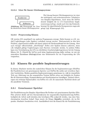 KAPITEL          PLEMENTIERUNG   IN C++


3.23.4         er für i n e a e G l e i c h u n g s s e m e

                                          Die Lösung linearer Gleichungssysteme ist einer
            Solver                    der wichtigsten und rechenintensivsten Teilschritte
                                      von Simplex-Algorithmen. Auch wenn für SoPlex
                                      derzeit ledilich die in 1.7.3 beschriebene Imple-
               LUFactor               mentierung vorliegt, wurde auch hier das Entwurfs
Abbildung 3.9: Klassengraph der Löser konze für algorithmische Komponenten zugrunde
für dünnesetzte ineare   eichunssteme        ele        l Klassengrah 39)



3.23.5    P r e p r c e s s i n g Klassen

Oft werden LPs maschinell von anderen Programmen erzeugt. Dabei kommt es z.B. vor
daß Ungleichungen (oder Spalten) mehrfach erzeugt werden. Mathematisch ist dies kein
Problem, algorithmisch erhöht sich damit jedoch der Rechenaufwand bei der Lösung. Aber
auch weniger offensichtliche „überflüssige" Zeilen oder Spalten können auftreten, wenn
z.B. ledilich gültige Ungleichungen statt Facetten verwendet werden. In solchen Fällen
kann eine Vereinfachung des LPs zu erheblichen Geschwindigkeitsgewinnen bei der Lösung
führen [18 . Obwohl für SoPlex noch keine Implementierung dafür vrliegt, ist mit der
abstrakten asisklasse SPxSimplif ier eine chnittstelle für ein P r e c e s s i n der LPs
    esehen.



3.3      Klassen für parallele Implementierungen
In diesem Abschnitt werden die zusätzlichen Klassen für die Imlementierungen SMoPlex
für Parallelrechner mit gemeinsamem Speicher und DoPlex für solche mit verteiltem Spei
cher beschrieben. Beiden parallelen Implementierungen gemeinsam ist, daß sie wesentliche
Teile per Ableitung v n der sequentiellen Version SoPlex erben und lediglich die Zusätze
für die Datenverteilung, Kommunikation und Synchronisation hinzufüen. Dadurch übert
ragen sich wichtige Eigenschaften     SoPlex wie z die numerische tabilität direkt au
die parallelen Versionen.


3.3.1        eminsamer Speher
Die Parallelisierung des implex-Algorithmus für Rechner mit gemeinsamem Speicher SMo-
Plex arbeitet direkt au den Datenstrukturen der sequentiellen Implementierung SoPlex.
Lediglich die Arbeit muß zwischen den beteiligten PEs augeteilt werden, was einer Syn-
chronisation derselben bedarf. Dazu wurde die Klasse ShmemObj entwickelt, die im fol
 enden Abschnitt beschrieben wird. Anschließend wird ihr Einsatz für die arallelisierun
 