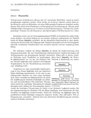 . KLASSEN FUR                     LLELE          PLEMENTIERUNGEN


b e b e n .


3.1.1                mem

MultiprocessorArchitekturen erfreuen sich z.Z. wachsender Beliebtheit, zumal sie immer
preisgünstiger angeboten werden. Meist werden sie als Server eigesetzt, jedoch bietet je
der Hersteller auch eine Bibliothek, mit deren Hilfe arallele Programme entwickelt werden
 önnen. Eine solche bietet Funktionen zur Erzeugun und Terminierung sog. Threads, sowie
 chloßvariablen, Semaphoren o.a. Primitive zu deren Synchronisation. Threads sind „leicht-
 ewichtie" Prozesse die alle Ressourcen, also Speicheratz, F i l e D e s c r i r e n etc teilen.

    Inzwischen wurde v n der Normungskmmission POSIX ein Standard für solche Funk-
tionen definiert, der jedoch bislang nur von wenigen Anbietern implementiert ist. Deshalb
wurde die Klasse ShmemObj entwickelt, die die wesentliche Funktionalität in einer objekt
orientierten Schnittstelle zur Verfügung stellt. Dadurch beschränkt sich der Portierungsauf-
wand für verschiedene Parallelrechner mit verteiltem Speicher auf eine Anassun dieser
Klasse

    Die wichtiere Aufgabe der Klasse ShmemObj ist jedoch die Implementierung eines
Programmiermodells, das eine Parallelisierung objektorientierter Implementierungen auf
Multiprozessren mit gemeinsamem Speicher unterstützt. Dabei eht es darum, einzel
ne Methden durch Parallelität zu beschleunigen. Dazu bietet ShmemOb die Metho-
de d o P a r a l l e l ( f ) an, mit der eine Funkti bzw. M e t h d e   leichzeiti mehre
ren Threads aufgerufen wird. Dadurch wird folgende
Vogehensweise bei der Parallelisierung unterstützt                    hmmObj
(v Abbildung 310):
    Ausgehend von einer sequentiellen Implementie
                                                                               eq
rung in einer Klasse SeqClass wird eine abgeleitete
Klasse ParClass implementiert, in der eine zu ar-
allelisierenden Methode v einer neuen überlagert                                     Pa
wird. Diese veranlaßt mit d o a r a l l e l ( f ) die paral-
n   ,    .   ,,..,       ,   . , ,,   i    ,. / ,   ,x    •,   i   Abbdung        3.10: Eins      der        Kss
lele Ausführung der M e t h d e f (thread) mit mehre- c ,               n,                        M     ,,
                     °                                             ShmemObj zur Ü b e r e r u n   n Methoden
ren (auf unterschiedlichen Es laufenden) Threads e i n e r sequentiellen Klasse SeqClass mit
wobei jeweils die zugehörige Threadnummer thread parallen Impementierunen i eine as
übergeben wird. Anhand der Threadnummer und der se ParClass
Anzahl der beteiligten Threads kann die Arbeit in der Methode f aufgeteilt werden. Bei
der Implementierung der Methode f für die Klasse ParClass, wird idealerweise die Fuk-
tionalität von SeqClass wiederverwendet. Durch die Ableitung von SeqClass kann die
parallelisierte Klasse ParClass transparent eingesetzt werden, ohne daß andere Teile im
Programm dies „bemerken". Dadurch wird eine schrittweise Parallelisierun der rechenin-
tensiven Methden unterstützt
 