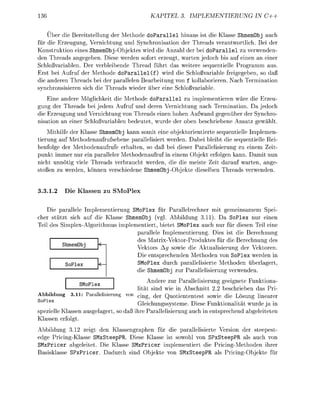 36                                            KAPITEL            PLEMENTIERUNG           IN C++


    Über die e r i t e l l u n g de M e t d e d o a r a l l e l hinaus ist die Klass ShmemObj auch
für die Erzeugung Vernichtung und Synchronisation der Threads verantwrtlich. Bei der
Konstruktion eines Shmembj-Objektes wird die Anzahl der bei doParallel zu verwenden-
den Threads angegeben. Diese werden sofort erzeugt warten jedoch bis auf einen an einer
  chloßvariablen. Der verbleibende Thread führt das weitere sequentielle Programm aus
Erst bei Aufruf der Methode doParallel (f) wird die chloßvariable freigeeben, so da
die anderen Threads bei der parallelen Bearbeitung von f kollaborieren. ach Terminati
 ynchronsisieren sich die Threads wieder über eine chloßvariable
    Eine andere Möglichkeit die Methode doParallel zu implementieren wäre die Erzeu-
gung der Threads bei jedem Aufru und deren Vernichtung nach Termination. Da jedoch
die Erzeugung und Vernichtung von Threads einen hohen Aufwand gegenüber der ynchro-
nisatin an einer Schloßvariablen bedeutet wurde der oben beschriebene Ansatz ewählt
    Mithilfe der Klasse hmemObj kann somit eine objektorientierte sequentielle Implemen-
tierun auf Methodenaufrufsebene parallelisiert werden. Dabei bleibt die sequentielle Rei-
henfolge der Methodenaufrufe erhalten, so daß bei dieser Parallelisierung zu einem Zeit
punkt immer nur ein paralleler Methodenaufruf in einem Objekt erfolgen kann. Damit nun
nicht unnötig viele Threads verbraucht werden, die die meiste Zeit darauf warten, ange
stoßen zu werden, können verschiedene ShmemObjObjekte dieselben Threads verwenden.


3.1.2        ie Klassen zu          oPlex

    Die parallele Implementierung     l e für Parallelrechner mit emeinsamem Spei
cher stützt sich auf die Klasse hmemObj (vgl. Abbildun 3.11). Da SoPlex nur einen
Teil des imlex-Algorithmus imlementiert, bietet SMoPlex auch nur für diesen Teil eine
                                   parallele Implementierung. Dies ist die Berechnung
                                   des Matrix-Vektor-Produktes für die erechnun des
          hmmObj                   Vektors Ag sowie die Aktualisierun der Vektoren.
                                   Die entsrechenden Methoden von oPlex werden in
          So                       SMoPle durch parallelisierte Methoden überlagert
                                   die hmemObj zur Parallelisierung verwenden.
                                                  Andere zur Parallelisierun geeignete Funktiona
                  Mo
                                          lität sind wie in Abschnitt 2 beschrieben das Pri
Abbildung 3.11 P a a l l i i u n          c i n g ) d e r Q uo tiententest sowie die Lösung linearer
                                          Gleichungssysteme. Diese Funktionalität wurde ja in
spezielle Klassen a u s e l a e r t s da ihre arallelisierung auch in entsrechend abeleiteten
Klassen erfogt
Abbildung 3.12 zeigt den Klassengraphen für die arallelisierte Versi    der steepest
e d e Pricing-Klasse SMxSteepPR. Diese Klasse ist sowohl von SPxSteepPR als auch von
 MxPricer abgeleitet. Die Klasse SMxPricer implementiert die Pricing-Methoden ihrer
  asisklasse S P x i c e r . Dadurch sind Objekte   SMxSteepR als PricingObjekte für
 