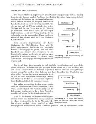 . KLASSEN FUR              LLELE         PLEMENTIERUNGEN


   le              le         ba

    Die Klasse SMxPricer implementiert zwei Parallelisierungskonzepte für das Pricing
Zum einen ist dies das parallele Ausführen einer P r i c i n e r a t i n . Dazu werden die ndi
zes in soviele Teilmengen wie von ShmemObj bereitge
stellte Threads unterteilt, so daß jeder Thread einen
                                                                      PxPcer
Kandidatenindex aus einer Teilmene auswählt. Um
dies zu tun, ruft die PricingMethode eine weitere
Methode auf, die das Pricing nur auf der Teilmen-                           PxSteepPR
ge durchführt. Diese wurde bereits in SPxSteepPR
implementiert, so daß die Pricing-Strategie bereits
vollständig von der sequentiellen Klasse implemen-                    PxPcer
tiert wird. Anschließend wählt xPricer den besten
  andidaten aus
                                                                   hmmObj
    Zu     andeen    implemeniert     die    Klasse
SMxPricer das Bck-Pivoting. Dazu wird für
                                                                     SMxPcer
jeden ausgewählten Kandidaten das zugehörige
Lineare Gleichungssystem gelst, und der beste
Kandidat dem Simplex-Löser übergeben. n den                             SMSteepPR
folenden Iterationen werden aber die anderen zuv
gewählten Kandidaten benutzt, für die die Lösung Abbildung 3.12 P a r a l l u n
                                                     steepestedge Prici
der Linearen Gleichunssysteme lediglich aktualisiert
werden muß

    Der Vorteil dieser Vorgehensweise ist, da sämtliche Komplikatien und neuen Prin-
zipien, die durch Parallelität ins Spiel elangen, in der Klasse SMxPricer realisiert wer
den können. Dadurch kann mit Hilfe v n abeleiteten Klassen eine neue Pricing-Strategie
einfach hinzugefügt werden, ohne daß man sich dabei Gedanken über Parallelität ma-
chen müßte. Existiert bereits eine sequentielle Versi
on, wie das beim Beispiel des steepestedge Pricings
                                                                  olver
mit SPxPricer der Fall ist, kann die dort implemen-
tierte Funktinalität direkt verwendet werden.
   Der soeben vorgestellten Strukturierung wurden                        LUFactor
auch die Quotiententest-Klassen unterzogen. Dabei
wurde jedoch lediglich eine Parallelisierung über der                    h m b j
Indexmenge implementiert, da es kein Äquivalent
zum Block-Pivoting für den Quotiententest gibt
                                                                         LUFactor
   Auch für die L s u n     n linearen Gleichungssy-
stemen wurde mit SmSLUFactor eine parallelisier Abbildung 3.13: Kass SmSLUFactor
te Klasse bereitgestellt, die die in Abschnitt 2.2.4 ietet die parall sun zwei inearer
                                                      eichunssstem
beschriebene arallele L s u n verschiedener Glei
  u n m e       i m e n         S o f n in Z u u n     r a e L         r dünnbee        lea
 