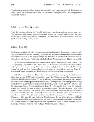 KAPITEL            PLEMENTIERUNG          IN C++


Gleichungssysteme verfügbar weden, die shneller sin als die sequentielle Imlementie
rung, können sie an dieser Stelle auch zur arallelen Lsung einzelner Gleichunssysteme
einestetzt werden.




3.3.2         r t e t e r Speche
Auch die Implementierung für Parallelrechner mit verteiltem Speicher DoPle nutzt per
Ableitun den bestehenden sequentiellen C d e von SoPlex. Lediglich die für die Verteilun
notwendige Kommunikation wird h i n z u f ü g t Die dazu benötigte Funktinalität wird v
der Klasse DistrObj bereitgestellt



3.2.1            Ob

Die Klasse DistrObj spielt für Imlementierungen auf Parallelrechnern mit verteiltem Spei
cher eine ähnliche Rolle wie ShmemObj für solche mit gemeinsamem Speicher. Sie bietet eine
Abstraktin v n der zu der zugrundeliegenden Architektur gebotenen Kommunikationsbi-
blithek, so da sich eine Portierun ledilich auf eine Anpassun dieser Klasse beschränkt
   Darüberhinaus implementiert die Klasse DistrObj eine wichtige Operation, nämlich das
Gossiping (vg. Algorithmus 11). Dabei wird die Kommunikationsstruktur sowie die Ver
waltung der Kommunikationspuffer implementiert; lediglich die auszuführende Gossipin
Oeration muß von dem Benutzer bereitgestellt werden. Damit eignen sich von D i s t r b j
abeleitet Klassen besnders zur Implementierung datenparalleler Algorithmen.
       chließlich unterstützt die Klasse DistrObj eine Partitionierun des Parallelrechners
DistrObjs werden SPMD-artig instantiiert, wobei eine Teilmene v PEs angegeben wer-
den kann. Dabei wird auf jedem PE ein Objekt der Klasse DistrObj erzeugt; die Gesamt
heit der lokalen DistrObjObjekte wird verteiltes Objekt genannt. Bei der Imlementierung
von parallelen Algorithmen in abgeleiteten Klassen, sehen" lokale istrObj-Objekte nur
die zu ihrem verteilten Objekt zugehörien DistrObj-Objekte. So liefert etwa die Methode
  PesO die Anzahl der zum verteilten Objekt gehörenden PEs, die als logisch von 0 bis
n P e s ( ) - l durchnumeriert erscheinen. Auch die Kommunikation erfolgt lediglich innerhalb
eines verteilten Objektes. Insbesonder kommt es zu keinen Fehlern, wenn Nachrichten ver
schiedener verteilter Objekte mit derselben Identifikationssnummer verschickt werden; die
Klasse DistrObj rgt für eine eindeutige Zuordnung zu den verteilten Objekten. Schließ
lich arbeitet die G o s s i i n g M e t h d e nur auf den zu einem verteilten Objekt gehörenden
PEs. Somit können als DistrObj formulierte Algorithmen sicher in einem anderen Zusam-
menhang verwendet werden, eine wichtie Anforderung an Software
 
