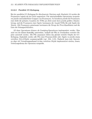KLASSEN FUR             LL               IMENTIERUNG


3.2.      P a l e l e LU-Zerlegung

Bei der p a r a l l n U-Zerlegung für ünnbesetzte    tizen nach Abschnitt 2 werde die
Prozessoren logisch als ein Gitter angeordnet. Für unterschiediche perationen kooperie-
      weils nterschiedliche Gruppe von Prozessorn. So b e c h n jeweils die Prozessoren
einer eie die globaln A n a h l n der NNEs pro ei sowie ih        eweils ößten Absolut-
betra und die Prozessorn einer S a l t e b t i m m e die A n l NNEs fü jede          alte de
  a t . Alle Prozessor gemeinsa          timme die M g e der P i v t - a n d i d t e    d die
   te de nkompatiblitäten.
    All die      perationn könn als Gossipig-Operatione implementie            den. Die
    d von de Klass DistrObj unterstützt, w h a l b die Es in verschiedene v e t e i t e Ob
  kte untetei wrden. All PEs zusamme biden das globale veteilte O b j k t der LU
   rlegu     Zätzlich      den all PEs e i r Prozessor-Zeie ode Spalte in jweils einem
veteilten ( S - ) O b j t zusammegefaß (vg. Abb. 3.16). Daduch kann ede perati-
on o h e viel Verwaltugsaufwand      dem v e t e i t e O b j t implementie  de dess
    t e i c h e m der Operation        icht
 