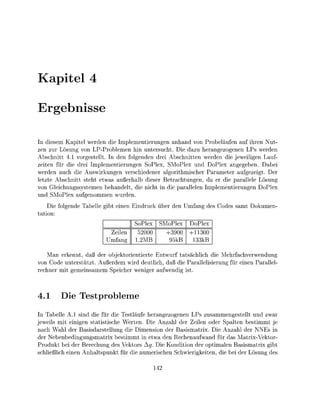 apitel

     rgebisse

   dieem Kpitel      den die Impementierungen a n a n d von Probeläufn auf i h n Nut
zen zu ö s g von LPProblemen hi ntersucht. Die dazu herangezge                       LPs erde
Abschitt      vorgetell      de folgeden      ei Abschitte werden die jweiligen Lauf
zeite      die ei mplementienge SoPlex, MoPl u D o P l x angegeen. Dabei
werden auch die       irkunge verschieder algorithmicher Paramete aufgezeigt.
 etzte Abschitt steht etwas a ß a l b d i e r Betrachtungen, d          die parallle Lösu
von Gleichussysteme       ehande die icht i die p a r a l l l n I m p e m e n t i e g e n DoPl
         Pl    ufgenomme       de
    Die folgede Tablle g i t ei             uc         den Umfang des Codes samt Dokume
 ation
                                       SoPl        MoPl       DoPl
                               eil      52000        3900        300
                              mfan     1.MB           5kB      33kB

   Man     nnt daß der o b j o r i e n t i e t e E u f t ä c h l i c h die ehachvewendu
von Code unterstützt. A u d e m           deutlich, aß die a r a l l i e g f ei    Parall
 echn mit gemeinsamem peiche                iger a u f d i g i



4.       Di Testproblem
In T a b l l A.l s n d die fü die              läufe herangezog     LPs zusammengetellt u war
jeweils mit einigen statistische W t e n . Die A n a h l de Z e i n oder Spalte b t i m m t
nach W h l der Basisarstellung die imenson der B a s m x . Die Anzahl der NNEs i
der N n b e d i n g u n g s m a t r x b t i m m t i etw den Rechenaufwand für das M a t i V e k o r
Produkt ei der Beechung de                   ktors g. Die Kondition de optimaln B a s m a i x g
 chließlich e i n Anhaltpunk                  die u m e c h e  chieigkeite die ei de ö s n g de
 