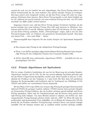 4.      OP


 nszahl als auch von der Laufzeit her weit abgeschlagen. Das Devex Pricing scheint eine
höhere Iterationszahl als das mostviolation oder partial multiple Pricing zu benötigen.
Dies kann jedoch nicht festgestellt werden, da alle drei Pricer einige LPs nicht im vorge-
gebenen Zeitfenster lösen konnten. Beim Devex Pricing handelt es sich dabei lediglich um
ein LP, während mit partial multiple und mostviolation Pricing drei bzw. vier LPs nicht
 nnerhalb von 3 0 0 s gelöst werden konnten.
    Insgesamt erwartet man, daß das Devex Pricing weniger Iterationen benötigt, als das
partial multiple oder mostviolation Pricing. Dies trifft auch meistens zu. Eklatante Aus
nahmen sind die LPs 25 und 26. Offenbar enthalten diese LPs Strukturen, die sich negativ
auf das Devex Pricing auswirken. Solche „Überraschungen zeigen, daß es sich bei allen
Pricing-Strategien nicht um Verfahren mit garantierter Iterationszahl handelt. an kann
also immer Pech — aber auch Glück — haben.
   Zusammengefaßt kann folgendes für den dualen Simplex mit Spaltenbasis festgestellt
werden:

      Das steepestedge Pricing ist die erfolgreichste Pricing-Strategie.

     Phase 1 von SoPlex unterliegt aufgrund des höheren Rechenaufwandes beim steepest
     edge Pricing für den einfügenden Simplex dem Composite Simplex

     SoPlex übertrifft beim entfernenden Algorithmus          EX — edenfalls bei de zu-
     grundegelegten Test-LPs.


4.2.2        Primale    lgorithmen         it Spaltenbasis
Wie im vorigen Abschnitt beschränken wir uns bei der Bewertung des primalen Simplex-
Algorithmus zunächst auf die LPs, für die eine primal zulässige Startbasis gefunden und
nur der Phase 2 Algorithmus durchgeführt werden muß. Dabei handelt es sich um 11 LPs,
nämlich die Probleme mit den Nummern 3, 5 und         20. Die über diese LPs gebildeten
Summen der Iterationszahlen und Laufzeiten sind im Vordergund von Abbildung 3 für
    EX und SoPlex mit verschiedenen Pricern dargestellt.
    Bei de Phase 2 LPs zeigt SoPlex mit steepest-edge Pricing die geringste Interationszahl
während CPLEX die geringste Laufzeit aufweist. CPLEX benutzt beim primalen Simplex
ein dynamisches Pricing-Verfahren, das zur Laufzeit zwischen partial multiple und Devex
Pricing umschaltet. Dabei sind die Umschaltstrategie und die Interna beim partial mul
tiple Pricing nicht bekannt. Um einen Hinweis darauf zu erhalten, wie SoPlex mit einer
entsprechenden Pricing-Strategie arbeiten würde, sind mit „MIN die Werte für einen hy
pothetischen semidynamischen Pricer aufgeführt, der zu Beginn der Lösung eines LPs die
jeweils für ein Problem schnellere Pricing-Strategie zwischen Devex und partial multiple
auswählt. ür die Summen wurden also, e nachdem welche aufzeit niedriger ausfällt,
 