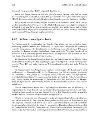 50                                                             KATEL      4. ERGEBNIS

denen sich ei gegenteiliger Effekt zeigt (z.B. Problem
    Sowohl mit Devex Pricing als auch mit partial multiple Pricing bleibt SoPlex hinter
der Geschwindigkeit von CPLEX zurück. Der hypothetische Pricer „MIN könnte hingegen
CPLEX überholen, ohne jedoch die Geschwindigkeit des steepest-edge Pricing zu erreichen.
   Aufgrund der hohen Iterationszahl pro Sekunde ist anzunehmen, das CPLEX vorwie-
gend ein partial multiple Pricing verwendet. Daß die Iterationsgeschwindigkeit beim partial
multiple Pricing von SoPlex deutlich niedrieger ausfällt, liegt wieder daran, daß in Phase
1 ein entfernender Algorithmus ausgeführt wird, bei dem im partial multiple Pricer eine
most-violation Pricing-Strategie implementiert ist.


4.2.3     Zeilen- versus Spaltenbasis
Die Untersuchung der Abhängigkeit der Simplex-Algorithmen von der gewählten Basis
darstellung geschieht anhand von Abbildung 4.5. Jeder Punkt beschreibt das Verhältnis
von Zeit, Iterationszahl oder Iterationszeit bei der Lösung eines LPs mit einer Zeilenbasis
gegenüber der Lösung mit einer Spaltenbasis. Dazu wurden die Werte aus Tabelle A.7 zu
denen aus A.3 in Beziehung gesetzt, wobei sowohl die Ergebnisse vom primalen als auch
vom dualen Algorithmus berücksichtigt wurden.
    Als Abszisse ist der Logarithmus (zur Basis 10) des Verhältnisses der Anzahl von Zeilen
zur Anzahl von Spalten jedes LPs aufgetragen: log( Zeilen / Spalten ). Somit repräsentieren
negative Werte LPs mit mehr Spalten als Zeilen und positive solche mit mehr Zeilen als
Spalten.
     Die Ordinate dient dem Vergleich der Laufzeit, Iterationszahl oder Iterationszeit (Zeit
pro Iteration) zur Lösung eines LPs bei der Verwendung eine Zeilen- oder einer Spaltenba-
sis: Bezeichne z.B. mit tz und ts die Lösungszeit eines LPs für eine Zeilen- bzw. Spaltenbasis,
so wird als Ordinate og(tz/ts) aufgetragen. Ein Punkt überhalb der Achse beschreibt also
eine Lösung, bei der die Verwendung der Zeilenbasis mehr Zeit benötigt als bei Verwen-
dung der Spaltenbasis. Entsprechend wurden die Iterationszahlen und die Iterationszeit
aufgetragen.
    Für die Iterationszeit wurde eine Ausgleichsgerade bestimmt und in Abbildung 4.5
eingezeichnet. Sie zeigt deutlich den zu erwartenden Zusammenhang zwischen der vorzu-
ziehenden Basisdarstellung und der Gestalt des LPs: Die Darstellung sollte so gewählt
werden, daß die Dimension der Basismatrix geringer ausfällt.
    Für die Iterationszahl und Lösungszeit wurden die Ausgleichsgeraden nicht eingetra-
gen, da sie aufgrund der Streuung der Datenpunkte im Gegensatz zur Iterationszeit nur
sehr ungenau bestimmt sind. Daher ist es auch nicht verwunderlich, daß sich die höhere
Iterationsgeschwindigkeit bei der Wahl der geeigneteren Basisdarstellung nicht immer bei
der Gesamtlaufzeit auszahlt. Insbesondere für den dualen Simplex bei den Problemen 1220
kommt es zu einer drastische Erhöhung der Iterationszahl bei Verwendung der Zeilenbasis,
 