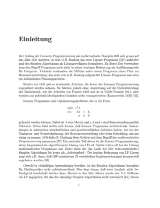 letu

  er Anfang der Lnearen Programmerung als mathematsche Disziplin läßt sch genau auf
das Jahr 1947 datieren, in dem G.B. Dantzig das erste Lneare Programm (LP) aufstellte
und den Smplex-Algorthmus als Lösungsverfahren formulierte. Zu dieser Zeit verwendete
man den Begriff Programm noch nicht in sener heutigen Bedeutung als Ausführungscode
für Computer. Vielmehr verstanden d e Mlitärs unter einem Programm enen Plan zur
Ressourcenverteilung; das erste von G.B. antzi aufgestellte Lineare Programm war eben
    militärisches Planungsroblem.
   Berets vor 1947 gab es verenzelte Arbeiten,   heute der Lnearen Programmerung
zugeordnet werden müssen. Se bleben jedoch ohne Auswrkung auf die F o r t e n t w l u n g
der Mathematik w e die Arbeiten von Fourier 1823 und de la Vallee Poussin 1911, oder
wurden aus polsch-ideologischen Gründen ncht vorangetrieben (Kantorovch 193) [32]
     neare Programme snd O e r u n g s r o b l e m e , d    e Form

                                     min    cTx
                                     s.t.   Ax       b,
                                              x

gebracht werden önnen Dabei i t A ne Matr und c, b und x snd mensionskompatible
Vektoren. Schon bald stellte sich heraus, daß Lineare Programme weitreichende Anwen-
dungen n zahlreichen wirschaftlchen und gesellschaftlichen Gebieten haben, wi bei der
Transport- und Netzwerkpanung, der Ressourcenvertelung oder be Scheduling, um nu
 nige zu nennen. 1949 faßte R Dorfman dese Gebite mit dem Begriff der mathematischen
Programmierung zusammen [32]. E n zentraler Tel davon ist die Lineare Programmerung,
deren Gegenstand die algorthmische Lösung von LPs ist. Solche treten oft bei der Lösung
mathematscher Programme auf. Dabei dient der (im Laufe der Zeit weiterentwickelte
Simplex-Algorthums bis heute als „Arbetspferd". Die heutige Bedeutung von LP-Lösern
zegt sch z.B. darin, daß 1995 mindestens 9 verschiedene Implementierungen kommerzell
angeboten wurden [88]
    Obwohl n vielzählgen Anwendungen bewährt,        der Splex-Algorthmus besonders
für Mathematiker nicht zufriedenstellend. Dies liegt daran, daß seine Laufzeit ncht be-
friedigend beschränt werden kann. Berets in den 50er Jahren wurde von A J . Hoffman
  n LP angegeben, für das der damalige Splex-Algorthmus nicht terminier [65] Dieses
 