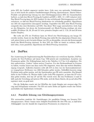 KATEL       4. ERGEBNIS

jedes 20% der Laufzeit angesetzt werden kann. Geht man von optimalen Verhältnissen
aus, so wird durch die anderen Parallelisierungen (Pricing, Quotiententest, Matrix-Vektor
Produkt und gleichzeitige Lösung von zwei Gleichungssstemen            der Gesamtlaufzeit
halbiert, so daß ohne Block-Pivoting die Laufzeit auf 60% 80% / 2 + 20% reduziert wird.
Das Block-Pivoting kann die 20% Laufzeit für das verbleibende Gleichungssystem auf 10%
reduzieren, so daß mit Block-Pivoting idealerweise ein vollständig paralleler Algorithmus
nur 50% der sequentiellen Lösungszeit benötigt. Gegeüber den 60% ohne Block-Pivoting
entspricht dies einer Reduktion auf 83%. Das dieser Wert sogar unterschritten wird, liegt
an den Beispielen, bei denen die Iterationenszahl mit Block-Pivoting niedriger als ohne
ausfällt (Probleme       8,   und 3 beim primalen Simplex und        5 23, 8 und     beim
dualen Simplex
    Bei mehr als 57% der Probleme kann im Mittel eine Beschleunigung um knapp 5%
erreicht werden. Somit ist das Block-Pivoting zwar nicht für den allgemeinen Einsatz sinn-
voll, edoch lohnt es sich bei jeder Klasse von LPs zu überprüfen, wie sehr die Iterationszahl
durch das Block-Pivoting zunimmt. In über 50% der Fälle ist damit zu rechnen, daß es
sich lohnt, einen parallelen Algorithmus mit Block-Pivoting einzusetzen.


4.4           Pl
Zur Auswertung der Implementierung für arallelrechner mit verteiltem Speicher, DoPlex,
wurden die Test-Probleme auf einem Cray T3D eweils mit verschiedenen Anzahlen von
Prozessoren gelöst. Die Meßergebnisse sind in den Tabellen A . 7 bis A.19 aufgelistet. Die
dort auftretenden „Lücken haben mehrer Ursachen. Um den Rechenaufwand in Grenzen
zu halten, wurden immer nur dann mehr PEs eingesetzt, wenn dies eine weitere Beschleu-
nigung versprach. Außerdem konnten nicht alle LPs in dem von der Systemadministrati
on vorgegebenen Zeitfenster von 1800 Sekunden gelöst werden. Schließlich konnten einige
Probleme nicht gelöst werden, weil der Speicherplatz pro PE nicht ausreichte. Ein Beispiel
dafür ist das Problem 35. Werden dafür oder mehr PEs eingesetzt, so kann das LP trotz-
dem gelöst werden, weil das LP auf die PEs verteilt wird. Bei den Problemen 14 und 17
hilft auch die Verteilung auf mehrere PEs nicht, weil die B a s i s a t r i x , die auf alle Es
repliziert wird, zu groß wird.
    Für die Meßreihen wurde wie bei SMoPlex der duale Simplex mit steepestedge Pri
cing und Schlupfbasis verwendet. Für LPs mit mehr Zeile als Spalten wurde eine Zeilen-
andernfalls eine Spaltenbasis verwendet.


4.4.1     Parallele Lösung von              leichungssstemen
Wir untersuchen zunächst die Auswirkungen der parallelen Lösung von linearen Glei
chungssystemen. Dieser Ansatz nutzt lediglich Parallelität für zwei PEs aus, so daß keine
Abhängigkeit von der Anzahl der eingesetzte Prozessoren zu erwarten ist.
 