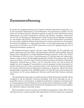 samenfassu

Es wurden drei Implementierungen des revidierten Simplex-Algorithmus vorgestellt, je ei
ne für sequentielle Workstations, für Parallelrechner mit gemeinsamem Speicher und für
solche mit verteiltem Speicher. Sowohl der primale als auch der duale Algorithmus wurden
implementiert. Es werden dünnbesetzte Vektoren und Matrizen eingesetzt, insbesondere
auch bei der LU-Zerlegung der Basismatrizen. Beim Pricing kommen effiziente Strategien,
u.a. das steepestedge Pricing, zum Einsatz, und der auf einer theoretischen Untersuchung
der numerischen Stabilität basierende Quotiententest zeichnet sich durch eine hervorragen-
de numerische Stabilität aus. Alles zusammen führt zu einer Implementierung, die sich mit
state-ofthe-art LP-Lösern wie CPLEX messen kann und für den täglichen Einsatz z.B. in
Schnittebenenverfahren geeignet ist.
    Die Implementierungen basieren auf einer neuen Darstellung, die den primalen und
dualen Algorithmus mit einer Zeilen- und Spaltenbasis einheitlich zusammenfaßt. Dadurch
können beide Algorithmen mit beiden Basisdarstellungen verwendet werden. Der Einsatz
der Zeilenbasis bei LPs mit mehr Nebenbedingungen als Variablen kann den Implementie-
rungen zu einer weiteren Geschwindigkeitssteigerung verhelfen. Dies gelingt auch mit Hilfe
einer neuen Phase 1, die durch das Umschalten zwischen primalen und dualem Algorithmus
funktioniert. Dadurch kann in Phase 1 ein LP verwendet werden, das sich so wenig wie
möglich von dem Ausgangs-LP unterscheidet, wodurch insgesamt weniger Iterationen ver
wendet werden als bei den sonst verwendeten Phase 1 LPs. Desweiteren wird der Zeitpunkt
der erneuten Faktorisierung der Basismatrix dynamisch so festgesetzt, daß die Iterations
geschwindigkeit maximiert wird. Schließlich kommt ein Löser für lineare Gleichungssyteme
zum Einsatz, der für extrem dünnbesetze Matrizen und echte-Seite-Vektoren optimiert
wurde.
    Den Implementierungen liegt ein objektorientierter Software-Entwurf zugrunde. Dieser
ermöglicht es, für die parallelen Versionen wesentliche Teile durch Ableitung von der se-
quentiellen Version zu übernehmen. Lediglich die zusätzlichen Aufgaben zur Synchronisati
on, Kommunikation und Verteilung der Arbeit müssen hinzu implementiert werden. Außer
dem unterstützt der objektorientierte Entwurf die Integration etwa von Pricing-Verfahren,
die vielleicht in Zukunft entwickelt werden.
   Bei den parallelen Versionen wurden vier Parallelisierungsansätze verfolgt. Beim Pricing
und Quotiententest werden parallele Such-Algorithmen zur Bestimmung eines maximalen
 