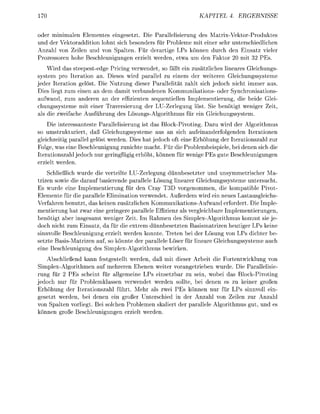70                                                           KAPITEL 4       ERGEBNI


oder minimalen Elementes eingesetzt. Die Parallelisierung des Matrix-Vektor-Produktes
und der Vektoraddition lohnt sich besonders für Probleme mit einer sehr unterschiedlichen
Anzahl von Zeilen und von Spalten. Für derartige LPs können durch den Einsatz vieler
Prozessoren hohe Beschleunigungen erzielt werden, etwa um den Faktor 20 mit 32 PEs.
    Wird das steepestedge Pricing verwendet, so fällt ein zusätzliches lineares Gleichungs
system pro Iteration an. Dieses wird parallel zu einem der weiteren Gleichungssysteme
jeder Iteration gelöst. Die Nutzung dieser Parallelität zahlt sich jedoch nicht immer aus.
Dies liegt zum einen an dem damit verbundenen Kommunikations- oder Synchronisations
aufwand, zum anderen an der effizienten sequentiellen Implementierung, die beide Glei
chungssysteme mit einer Traversierung der LU-Zerlegung löst. Sie benötigt weniger Zeit,
als die zweifache Ausführung des ösungs-Algorithmus für ein Gleichungssstem.
    Die interessanteste Parallelisierung ist das Block-Pivoting. Dazu wird der Algorithmus
so umstrukturiert, daß Gleichungssysteme aus an sich aufeinanderfolgenden Iterationen
gleichzeitig parallel gelöst werden. Dies hat jedoch oft eine Erhöhung der Iterationszahl zur
Folge, was eine Beschleunigung zunichte macht. Für die Problembeispiele, bei denen sich die
Iterationszahl jedoch nur geringfügig erhöht, können für wenige PEs gute Beschleunigungen
erzielt werden.
    Schließlich wurde die verteilte LU-Zerlegung dünnbesetzter und unsymmetrischer Ma-
trizen sowie die darauf basierende parallele Lösung linearer Gleichungssysteme untersucht.
Es wurde eine Implementierung für den Cray T3D vorgenommen, die kompatible Pivot-
Elemente für die parallele Elimination verwendet. Außerdem wird ein neues Lastausgleichs
Verfahren benutzt, das keinen zusätzlichen Kommunikations-Aufwand erfordert. Die Imple-
mentierung hat zwar eine geringere parallele Effizienz als vergleichbare Implementierungen,
benötigt aber insgesamt weniger Zeit. Im Rahmen des Simplex-Algorithmus kommt sie je-
doch nicht zum Einsatz, da für die extrem dünnbesetzten Basismatrizen heutiger LPs keine
sinnvolle Beschleunigung erzielt werden konnte. Treten bei der Lösung von LPs dichter be-
setzte BasisMatrizen auf, so könnte der parallele Löser für lineare Gleichungsssteme auch
eine Beschleunigung des Simplex-Algorithmus bewirken.
    Abschließend kann festgestellt werden, daß mit dieser Arbeit die Fortentwicklung von
Simplex-Algorithmen auf mehreren Ebenen weiter vorangetrieben wurde. Die Parallelisie-
rung für 2 PEs scheint für allgemeine LPs einsetzbar zu sein, wobei das Block-Pivoting
jedoch nur für Problemklassen verwendet werden sollte, bei denen es zu keiner großen
Erhöhung der Iterationszahl führt. Mehr als zwei PEs können nur für LPs sinnvoll ein-
gesetzt werden, bei denen ein großer Unterschied in der Anzahl von Zeilen zur Anzahl
von Spalten vorliegt. Bei solchen Problemen skaliert der parallele Algorithmus gut, und es
  önnen große Beschleunigungen erzielt werden.
 
