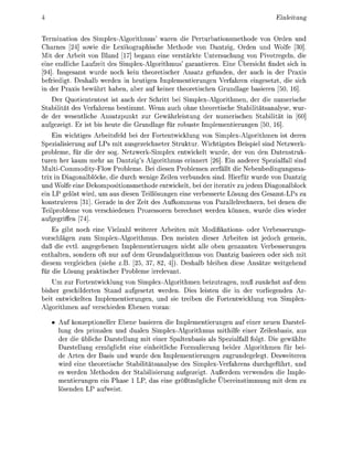 Einleitung


Termnaton des Splex-Algorthmus' waren e Perturbatonsmethode von Orden und
  harnes [24] sowie d e Lexikographische Methode von Dantzig, Orden und Wolfe [30]
Mit der Arbet von Bland 17] begann eine verstärkte Untersuchung von Pivotregeln, d
  ne endliche Laufzeit des S l e x - A l g o r i t h m u s ' garantieren. Eine Überscht findet sich
[94] Insgesamt wurde noch          n theorescher Ansatz gefunden, der auch in der Praxi
befiedigt. Deshalb werden n heutigen                 plementierungen Verfahren eingesetzt, die sch
in der Praxs bewährt haben, aber auf                ner theoreischen Grundlage basieren 50, 16
     Der Quotiententest i auch der Schrtt bei Silex-Algorithmen, der di numersche
S t a b i l ä t des Verfahrens bestmmt. Wenn auch ohne theoretische Stabilitätsanalyse, wur-
de der wesentlche Ansatzunkt zur Gewährleistung der numerischen Stabilität n [60
aufgezeigt. Er st bis heute di Grundlage für robuste Imlementerungen 50, 16]
    E n wichtges Arbeitsfeld bei der F o r t e n t k l u n g von Siplex-Algorithmen ist deren
  pezalisierung auf LPs t ausgezechneter S t r u t u r . Wichtgstes Beispiel sind Netzwer
probleme, für die der sog. Netzwer-Simplex entwickelt wurde, der von den Datenstru
turen her kaum mehr an Dantzig's Algorithmus ernner [26. E n anderer Spezialfall snd
MultiCommodity-Flow Probleme. Bei desen Problemen zerfällt die Nebenbedngungsma
trix Diagonalblöcke, die durch wenge Z l e n verbunden sind. Herfür wurde von Dantz
und Wolfe eine Dekompostionsmethode entwikelt, bei der iteratv zu jedem Diagonalbloc
ein LP gelöst wrd, um aus diesen Teillösungen ne verbesserte Lösung des Gesamt-LPs zu
konstruieren [ ] . Gerade in der Zeit des Aufkommens von Parallelrechnern, bei denen die
Teilprobleme von verschiedenen Prozessoren berechnet werden können, wurde ies weder
aufgegriffen [74]
    Es g b t noch ne Vielzahl weterer Arbeten mi Modikatons- oder Verbesserungs-
vorschlägen zum Simplex-Algorithmus. Den meisten dieser Arbeiten ist jedoch gemein,
daß die evtl. angegebenen Implementierungen nicht alle oben genannten Verbesserungen
enthalten, sondern oft nur auf dem Grundalgorithmus von Dantzig baseren oder sich m
diesem vergleichen (siehe z.B. [25, 37, 82 4]). eshalb bleben diese Ansätze weitgehend
für d e Lösung p r a s c h e r Probleme irrelevant.
    Um zur Fortentwklung von Simplex-Algorthmen beizutragen, muß zunächst auf dem
  sher geschilderten Stand aufgesetzt werden Dies leiten die in der vorliegenden Ar-
beit entwckelten Implementierungen, und s e treben e Fortenticklung von Simplex-
Algorithmen auf verschieden Ebenen voran

      Auf konzeoneller Ebene baseren die           plementerungen auf ener neuen arstel-
      lung des primalen und dualen mplex-Algorithmus mithilfe einer Zeilenbasis, aus
      der die üblche arstellung m t ener Spaltenbasis als Spezalfall folgt. Die gewählte
      Darstellung ermöglcht eine einheitliche Formulerung beder Algorithmen für bei
      de Arten der Basis und wurde den mplementierungen zugrundegelegt. Desweiteren
      wird ene theoretsche Stabiliätsanalyse des Smplex-Verfahrens durchgeführt, und
      es werden Methoden der S t a b i e r u n g aufgezegt. Außerdem verwenden die Imple-
      menterungen ein Phase 1 LP, das eine größtmöglche Überenstmmung m dem zu
      lösenden LP aufweist.
 