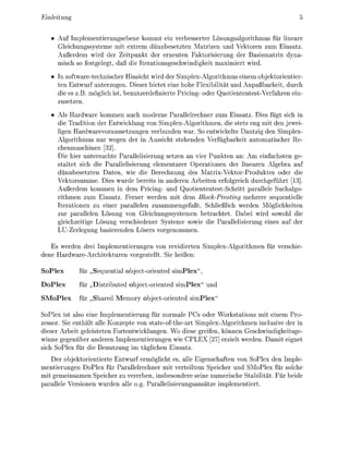 Einleitung


      Auf Iplementierungsebene kommt ein verbesserter Lösungsalgorthmus für lneare
      Glechungssysteme mit extrem dünnbesetzten Matrizen und Vektoren zum Ensatz.
      Außerdem wird der Zeitpunkt der erneuten Faktorierung der Bassmatr dyna
      misch so festgelegt, daß d e terationsgeschwndket maximiert wird
       n software-technscher Hinsicht rd der Splex-Algorthmus enem objetorienter-
      ten Entwurf unterzogen Dieser b t e t eine hohe Flexibität und Anpaßbareit, durch
      d e es z.B. möglch ist, benutzerdefinierte Pricing- oder uotiententest-Verfahren en-
      zusetzen

      Als Hardware kommen auch moderne Parallelrechner zum Ensatz. Dies fügt sich
      die Tradition der Entwicklung von Simplex-Algorithmen, die stets eng it den jewe
        gen Hardwarevoraussetzungen verbunden war. So entwikelte antzg den Simplex-
      Algorithmus nur wegen der in Aussicht stehenden V e r f ü g b a r t automatscher Re-
      chenmaschinen [32]
      Die hier untersuchte Parallelerung setzen an vier Punkten an: Am enfachsten ge-
       taltet sich d e Parallelsierung elementarer Operationen der linearen Algebra auf
        ünnbesetzten Daten, w die Berechnung des Matrix-ektor-Produktes oder die
      Vektorsumme. Dies wurde bereits in anderen Arbeiten erfolgrech durchgeführt [13]
      Außerdem kommen in dem Prcing- und Quotiententest-Schrtt parallele Suchalgo-
      rithmen zum Einsatz. Ferner werden mit dem BlckPivoting mehrere sequentielle
      Iterationen zu einer parallelen zusammengefaßt. Schließlich werden       öglichkten
      zur parallelen ösung von Glechungssystemen betrachtet. Dabei rd sowohl die
      glechzeitge Lösung verschiedener Systeme sowe d e Parallelisierung enes auf der
      LU-Zerlegung basierenden Lösers vorgenommen

   Es werden drei Implementerungen von r e e r t e n S l e x - A l g o r t h m e n für versche-
dene Hard ware-Archteturen vorgestellt. Sie heßen

Solex        für    equental     bject-orented   s l e x
Dolex        für     strbuted     bject-orented s l e x " und
SMlex        für    hared      emory bject-orented     s l e x

SoPlex t also ene       plementerung für normale      s oder W o r t a t o n s mit enem Pro-
zessor. Se enthält alle Konzepte von state-ofthe-art Simplex-Algorithmen nclusive der in
  eser Arbeit geleisteten Fortentwicklungen. Wo diese grefen, können Geschwndgkeitsge-
winne gegenüber anderen Imlementerungen e PLEX 27] erzielt werden Damt egne
  ch SoPlex für die Benutzung im täglchen Ensatz.
      er objektorentierte Entwurf ermöglcht es, alle Egenschaften von SoPlex den    ple-
mentierungen DoPlex für Parallelrechner mit verteiltem Speicher und SMoPlex für solche
mit gemeinsamen Speicher zu vererben, nsbesondere seine numerische Stabilität. Für bede
 arallele Versionen wurden alle o.g. Parallelierungsansätze imlementert.
 