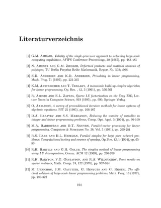iteratrverzeic

 1] G.M. AMDAHL, Validity of the single-processor approach to achieving largescale
    computing capabilities, AFIPS Conference Proceedings, 30 (1967, pp. 83-
  ] N. AMENTA AND G.M. ZIEGLER, Deformed products and maximal shadows of
    polytopes, TU Berlin Preprint Reihe Mathematik, Report No. 502/1996
  ] E.D. ANDERSEN AND K.D. ANDERSEN, Presolving in linear programming
    Math. Prog. 71 (1995), pp. 221245
  ] K.M. ANSTREICHER AND T. TERLAKY A monotonic build-up simplex algorithm
    for linear programming Op. Res. , 42, 3 (1991), pp. 55656
 5] R. ASENJO AND E.L. ZAPATA, Sparse LU factorization on the Cray T3D, Lec
    ture Notes in Computer Science 919 (1995), pp. 90, Springer Verlag
 6] O. AXELSSON, A survey of preconditioned iterative methods for linear systems of
    algebraic equations, BIT 25 (1985), pp. 166187
 7] D.A. BABAYEV AND S.S. MARDANOV, Reducing the number of variables in
    integer and linear programming problems Comp. Opt Appl. 3 (1994) pp. 10
 8] M.A. BADDOURAH AND D.T. NGUYEN, Parallelvector processing for linear
    programming Computers & Structures No. 38, Vol. 3 (191), pp. 69281
 9] R.S. B A R R AND B.L. HICKMAN, Parallel simplex for large pure network pro-
    blems: Computational testing and sources of speedup, Op. Res 42, 1 (1994) pp. 6
    80
10] R.H. BARTELS AND G.H. GOLUB, The simplex method of linear programming
    using LU decomposition, Comm. ACM 12 (1969), pp. 266268
11] R.K. BARYTON, F.G. GUSTAVSON, AND R.A. WILLOUGHBY, Some results on
    sparse matrices Math. Comp. 24 122 (1970), pp. 937954
  ] M. BENICHOU, J.M. GAUTHIER, G. HENTGES AND G. RIBIERI, The effi-
    cient solution of largescale linear programming problems, Math. Prog. 13 (1977)
    pp. 28032
 