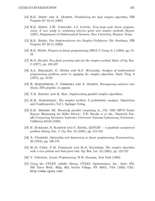 LITERURVERZE                                                                     195

      R.E. BIXBY AND A. MARTIN, Pallelizing         the dual simplex algorithm, ZIB
      Preprint SC 9545 (1995)

      R.E. BIXBY, J.W. GREGORY, I.J. LUSTIG, Very largescale linear program-
      ming: A case study in combining interior point and simplex methods, Report
      (1991), Department of Mathematical Sciences Rice University Houston Texas

      R.E. BIXBY, Das Implementieren des Simplex-Verfahrens: Die Startbasis, ZIB
      Preprint SC 92-11 (1992

      R.E. BIXBY Progress in linear programming ORSA J. Comp.        1 (1994) pp. 15
      22

      R.G. BLAND, New finite pivoting rules for the simplex method, Math, of Op. Res
      2 (1977), pp. 103-107

      A.L. BREARLEY, G. M I T R A AND H.P. WILLIAMS, Analysis of mathematical
      programming problems prior to applying the simplex algorithm, Math. Prog.
      (1975), pp. 548

      R. BORNDÖRFER, C. FERREIRA AND A. MARTIN, Decomposing matrices into
      blocks, ZIB preprint, to appear

      T.B. B O F F E Y AND R. HAY, Implementing parallel simplex algorithms

      K.H. BORGWARDT, The simplex method: A probabilistic analysis, Algorithms
      and Combinatorics, Vol 1. Springer Verlag

      E.D. BROOKS III, Massively parallel computing, in „The 199 MPCI Yearly
      Report: Harnessing the Killer Micros", E.D. Brooks et al eds., Massively Par-
      alle Computing Initiative, Lawrence Livermore National Laboratory, Livermore
      California 94550 (199

      R. BURKARD, S. KARISCH AND F. RENDL, QAPLIB — a quadratic assignment
      problem library, Eur. J. Op. Res 55 (1991), pp. 115119

      A. CHARNES, Optimality and degeneracy in linear programming Econometrica,
      20 (1952), pp. 160170

      H . D . CHEN, P.M. PARDALOS AND M.A. SAUNDERS, The simplex algorithm
      with a new primal and dual pivot rule, Op. Res. Let 16 (1994), pp. 2112

      V. CHVATAL, Linear Programming, W H . Freeman, New York (198

      Using the CPLEX callable library, CPLEX Optimization, Inc, Suite 279,
      93 Tahoe Blvd., Bldg. 802, Incline Village, NV 89451, USA (1995) URL:
      http://www.cplex.com/
 