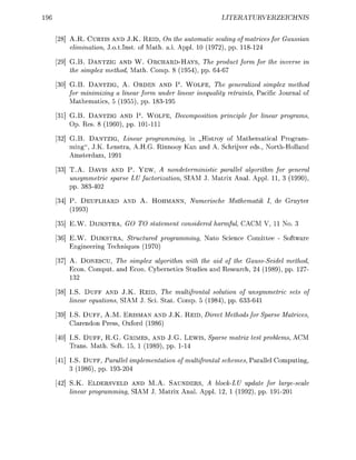 96                                                           LITERURVERZEIC


      8] A.R. CURTIS AND J.K. R E I D , On the automatic scaling of matrices for Gaussian
         elimination, J.o.tInst. of Math. a.i. Appl 10 ( 1 9 7 , pp. 118

      9] G.B. DANTZIG AND W. ORCHARD-HAYS, The product form for the inverse in
         the simplex method Math. Comp. 8 (1954), pp. 6467

      0] G.B. DANTZIG, A. ORDEN AND P. W O L F E , The generalized simplex method
         for minimizing a linear form under linear inequality retraints, Pacific Journal of
           athematics 5 (1955), pp. 183-195

      1] G.B. DANTZIG AND P. W O L F E , Decomposition principle for linear programs
         Op. Res 8 (1960), pp. 101111

     32] G.B. DANTZIG, Linear programming, in „Histroy of Mathematical Program-
         ming", J.K. Lenstra, A.H.G. Rinnooy Kan and A. Schrijver eds, North-Holland
         Amsterdam, 1991

     33] T.A. DAVIS AND P. Y E W , A nondeterministic parallel algorithm for general
         unsymmetric sparse LU factorization, SIAM J. Matrix Anal. Appl 11, 3 (1990)
         pp. 383-4

      4] P. DEUFLHARD      AND   A.   HOHMANN,    Numerische Mathematik I de Gruyter
         (1993)

      5] E . . DlJKSTRA, GO TO statement considered harmful, CACM V, 11 No. 3

      6] E.W. DlJKSTRA, Structured programming, Nato Science Comittee - Software
         Engineering Techniques (1970)

      7] A. DONESCU, The simplex algorithm with the aid of the Gauss-Seidel method
         Econ. Comput and Econ. Cybernetics Studies and Research, 4 (1989) pp. 12
         132

      8] LS. D U F F AND J.K. R E I D , The multifrontal solution of unsymmetric sets of
         linear equations, SIAM J. Sei. Stat. Comp. 5 (1984), pp. 633-641

      9] LS. D U F F , A.M. ERISMAN AN J.K.     REID   Direct Methods for Sparse Matrices
         Clarendon Press, Oxford (1986)

      0] LS. D U F F , R.G. GRIMES, AND J.G. LEWIS, Sparse matrix test problems AC
         Trans Math. Soft 15 1 (1989), pp. 114

     41] LS. D U F F , Parallel implementation of multifrontal schemes Parallel Computing,
         3 (1986), pp. 193-04

       ] S.K. ELDERSVELD AND M.A. SAUNDERS, A block-LU update for largescale
         linear programming, SIAM J. Matrix Anal. Appl 2, 1 (1992), pp. 1 9 1 0 1
 