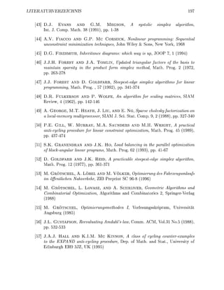 LITERURVERZEIC                                                                         197


      D.J. EVANS AND G.M. MEGSON                            tolic   imple        lrithm,
      Int. J. Comp. Math. 38 (1991), pp. 138

      A.V. FlACCO AND G.P. Mc C O R M I C , Nonlinear programming: Sequential
      unconstraint minimization techniques, John Wiley & Sons, New York, 1968

      D.G.   FIRESMITH,   Inheritance diagrams: which way is up, JOOP       1 (1994)

      J.J.H. F O R E S T AND J.A. TOMLIN, Updated triangular factors of the basis to
      maintain sparsity in the product form simplex method Math. Prog. 2 (1972,
      pp. 263-278

      J.J. F O R E S T AND D. GOLDFARB, Steepestedge simplex algorithms for linear
      programming, Math. Prog. , 57 (1992), pp. 341374

      D.R. FULKERSON AND P . W O L F E , An algorithm for scaling matrices, SIAM
      Review, 4 (1962), pp. 142-146

      A. G E O R G E , M.T. HEATH, J. Liu, AND E. N G , Sparse cholesky factorization on
      a localmemory multiprocessor, SIAM J. Sei Stat. Comp. 9 (1988) pp. 32734

      P.E. GILL, W. MURRAY, M.A. SAUNDERS AND M.H. W R I G H T , A practical
      anticycling procedure for linear constraint optimization, Math. Prog. 45 (1989)
      pp.       74

      S.K. GRANENDRAN AND J.K. H O , Load balancing in the parallel optimization
      of block-angular linear programs Math. Prog. 62 (1993), pp. 4167

      D. GOLDFARB AND J.K. R E I D , A practicable steepestedge simplex algorithm,
      Math. Prog. 12 (1977), pp. 361371

      M. GRÖTSCHEL, A. LÖBEL AND M. VÖLKER, Optimierung des Fahrzeugumlaufs
      im öffentlichen Nahverkehr, ZIB Preprint SC 968 (1996)

      M. GRÖTSCHEL, L. LOVASZ, AND A. SCHRIJVER, Geometrie Algorithms and
      Combinatorial Optimization, Algorithms and Combinatorics 2, SpringerVerlag
      (1988)

      M. GRÖTSCHE         Optimierungsmethoden     I, Vorlesungsskriptum, Universität
      Augsburg (1985)

      J.L. G U S T F S O N , Reevaluating Amdahl's law, Comm. ACM, Vol      No.5 (1988)
      pp. 532-533

      J.A.J. HALL AND K.I.M. M C KINNON, A class of cycling counter-examples
      to the EXPAND anticycling procedure, Dep. of Math, and Stat, University of
      Edinburgh EH9 3JZ, UK (1995)
 