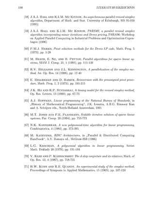 LITERURVERZEIC


58] J.A.J. HALL AND K.I.M. M C KINNON An asynchronous parallel revised simplex
    algorithm, Department of Math, and Stat. University of Edinburgh, MS 95050
    (1995)

59] J.A.J. HALL AND K.I.M. Mc KINNON, PARSMI, a parallel revised simplex
    algorithm incorporating minor iterations and Devex pricing, PARA96: Workshop
    on Applied Parallel Computing in Industrial Problems and Optimization Copen-
    hagen (1996)

60] P.M.J. HARRIS, Pivot selection methods for the Devex LP code, Math. Prog.
    (1973), pp. 128

61] M. HEATH, E. N G , AND B. PEYTON, Parallel algorithms for sparse linear sy-
    stems, SIAM J. Comp. 21 1 (1991), pp. 1 1 1 9

  ] R.V. HELGASON AND J.L. KENNINGTON, A parallelization of the simplex me
    thod, An. Op. Res 14 (1988), pp. 1740

  ] E. HELLERMAN AND D. RARICK, Reinversion with the preassigned pivot proce
    dure Math. Prog. 1 2 (1971), pp. 195215

64] J.K. Ho AND R.P. SUNDARRAJ, A timing model for the revised simplex method
    Op. Res. Letters 13 (1993), pp. 677

65] A.J. HOFFMAN, Linear programming at the National Bureau of Standards, in
    „History of Mathematical Programming", J.K. Lenstra, A.H.G. Rinnooy Kan
    and A. Schrijver eds, North-Holland Amsterdam, 1991

66] M.T. JONES AND P.E. PLASSMANN, Scalable iterative solution of sparse linear
    systems, Par. Comp. 20 (1994), pp. 753-77

67] N.K. KARMARKAR, A new polynomialtime         algorithm for linear programming
    Combinatorica, 4 (1984), pp. 33-395

68] M. KATEVENIS, RISC Architectures, in „Parallel & Distributed Computing
    Handbook", A.Y. Zomaya ed. McGrawHill (1996)

69] L.G. KHACHIAN, A polynomial algorithm in linear programming, Soviet
    Math. Doklady 20 (1979), pp. 191194

70] V. K L E E AND P. KLEINSCHMIDT The d-step conjecture and its relatives Math, of
    Op. Res 12, 4 (1987), pp. 718755

71] H.W. KUHN AND R.E. QUANDT, An experimental study of the simplex method
    Proceedings of Symposia in Applied Mathematics 15 (1963), pp. 107124
 