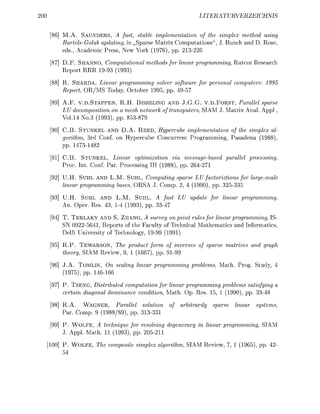 00                                                     LITERURVERZEIC


     M.A. SAUNDERS, A fas sable implementation of the simplex method using
     Bartels-Golub updating, in Sparse Matrix Computations", J. Bunch and D. Rose
     eds, Academic Press, New York (1976), pp. 213-2
     D.F. SHANNO, Computational methods for linear programming, Rutcor Research
     Report RRR 1993 (199
     R. SHARDA, Linear programming solver software for personal computers: 1995
     Report, OR/MS Today, October 1995, pp. 4957
     A.F. V.D.STAPPEN, R.H. BISSELING AND J.G.G. v . D F O R S T , Parallel sparse
     LU decomposition on a mesh network of transputers SIAM J. Matrix Anal Appl,
     Vol14 No.3 (1993), pp. 853-879
     C.B. STUNKEL AND D.A. R E E D , Hypercube implementation of the simplex al
     gorithm, 3rd Conf. on Hypercube Concurrent Programming, Pasadena (1988)
     pp. 1473-1482

     C.B. STUNKEL, Linear optimization via messagebased parallel processing
     Proc. Int. Conf. Par. Processing III (1988), pp. 64271
     U.H. SUHL AND L.M. SUHL, Computing sparse LU factoriztions for largescale
     linear programming bases, ORSA J. Comp. 2, 4 (1990), pp. 3 2 3 3 5
     U.H. SUHL AND L.M. SUHL, A fast LU update for linear programming
     An. Oper Res 43, 1 4 (1993), pp. 33-

     T. TERLAKY AND S. ZHANG A survey on pivot rules for linear programming, IS-
     SN 0922-5641, Reports of the Faculty of Technical Mathematics and Informatics
     Delft University of Technology 1999 (1991)
     R.P. TEWARSON, The product form of inverses of sparse matrices and graph
     theory, SIAM Review, 9 1 (1667), pp. 9199
     J.A. TOMLIN, On scaling linear programming problems, Math. Prog. Study
     (1975), pp. 146166
     P. TSENG, Distributed computation for linear programming problems satisfying a
     certain diagonal dominance condition, Math. Op. Res 15 1 (1990), pp. 33-48
     R.A. WAGNER,       arallel solution    of arbitrarily sparse linear    systems
     Par. Comp. 9 (198889), pp. 33-33
     P. W O L F E , A technique for resolving degeneracy in linear programming, SIAM
     J. Appl Math. 11 (1993), pp. 0 5 1 1

     P. W O L F E The composite simplex algorithm, SIAM Review,     1 (1965), pp. 2-
     54
 