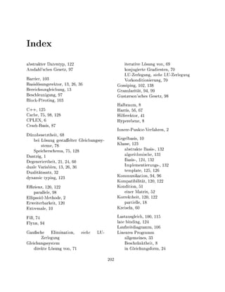 Inex
abstrakter Datentyp,                                  iterative L s u n g von, 69
A m h l s c h e s Gesetz 97                           konjugierte Gradienten, 70
                                                      LU-Zerlegung, siehe LU-Zerlegun^
  rrier, 103                                          Vorkonditionierung, 70
Basislösungsvektor, 3, 26, 36                      Gossiping, 102, 1
Bereichsungleichung, 1                             Granularität, 94 99
Beschleunigung, 97                                 Gustavsonsches Gesetz 98
Block-Pivoting, 10
                                                      lbraum,
C + + , 125                                        Harris, 56, 67
Cache, 75 98 128                                   Hilfsvektor, 41
CPLEX, 6                                           Hyperebene 8
Crash-Basis 87
                                                   InnerePunkteVerhren,
  ünnbesetztheit, 68
      bei Lösung gestaffelter Gleichungssy-        Kegelbasis 10
              steme, 78                            K l s s e , 123
      Speicherschem 75 128                                 bstrakte Basis
Dantzig, 1                                                 lgorithmische
Degeneriertheit, 21, 24, 60                              Basis-, 124, 13
d u l e Variablen, 13, 6, 36                             Implementierungs
D u l i t ä t s s a t z , 32                             template, 125, 12
d y n m i c typing, 12                             Kommunikation, 94 96
                                                   Kompatibilität 120 122
Efzienz, 120, 122                                  Kondition, 51
      parallele, 98                                      einer Matrix, 52
Ellipsoid-Methode                                  Korrektheit, 120 122
Erweiterbarkeit 120                                      partielle 18
E x t r e m l e 10                                 Kreiseln, 6

Fill, 74                                            astausgleich, 100 115
Flynn, 94                                          ate binding, 124
                                                   Laufzeitdiagramm, 10
  ußsche     Elimination,       he     LU-         Lineares Programm
        Zerlegung                                      allgemeines, 33
Gleichungssystem                                       Beschränktheit, 8
    direkte Lösung von, 71                             in Gleichungsform, 24

                                              20
 