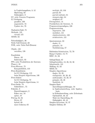 DEX                                                                            20


    in U n g l e i c h u n g m ,              m u l t p l e , 3, 10
    Skalierung, 82                            partial, 63
    Zulässigkeit, 8                           partial multiple, 6
LP, siehe L i n e r e s P r o g r m m         steepestedge, 64
LU-Zerlegung                                  weighted, 67
    parallele, 109                      Pricingvektor, 41
    sequentielle 72                     Produktform der Inversen, 71
    Update der 79                       P r o g r a m m i e r p a d i g m 120
                                        Programmierung
Markowitz-Zhl 75                              imperative, 120
Methode 123                                   modulare, 121
   virtual 125                                objektorientierte 122
  MD, 94                                      strukturierte 121
Nebenläufigkeit, 96                       uotiententest
NichtNullElement, 68                        dualer, 21
NNE, siehe NichtNullElement                 primaler, 19
                                            Stbilisierung, 57
Objekt, 123
   verteiltes                           RückwärtsSubstitution, 72 78
                                        R a n g - 1 U p d a t e 14 71
       llelität                         RISC, 91 94
      Daten-, 3
      funktionale, 93                   SchlupfBasis, 87
PFI, siehe Produktform der Inversen     Schlupfvariablen, 3, 6, 33, 36
P h a s e 1 , 59                        Schnittstelle, 121
Pivot-Element, 72                       Shifting, 6 , 62
      Kompatibilität 110                SIMD, 94
Pivot-Kandidaten                        Simplex-Algorithmus
      bei LU-Zerlegung, 113                 d u l e r , 23, 29
      beim Simplex-Algorithmus 10           einfügender, 20 28 42
Pivot-Schritt                               entfernender 19 29 4
      bei LU-Zerlegung, 72                  primaler, 20 28
      beim Simplex-Algorithmus 14           Stabilität 54
Pivot-Suche, 74                         Simplex-Basis
      Schwellwert 75                        darstellungsunabhngige, 34
Polyeder, 8                                 in Spaltendarstellung, siehe S p l t e n -
      Darstellungssatz                            basis
      Ecken von, 10                         in Zeilendrstellung, siehe Zeilenbsis
      spitze 10                             Optimalität 40, 42
Pricing, 62, 84                             Wahl der Darstellung, 85
      Devex, 6                              Zulässigkeit, 40 42
      hybrid, 6                         Simplex-Kriterium, 6, 3
      mostviolation, 63                 Simplex-Tableu, 6
 