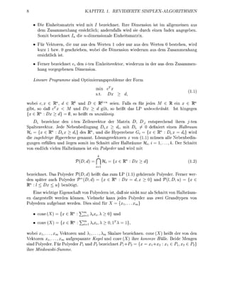KAPITEL 1. REVIDIERTE                SIMPLEX-ALGORITHMEN


     Di    nhetsmatr wird mit / bezeichnet. hre Dimension st    allgemenen aus
     dem Zusammenhang erschtlich; andernfalls wrd ie durch nen ndex angegeben
     Somit bezeichnet In d e rt-dmensionale Einhetsmatrix
       ür      toren, die nur aus den Werten 1 oder nur aus den Werten 0 bestehen, rd
     kurz 1 bzw. 0 geschrieben, wobe       Dimension wiederum aus dem Zusammenhang
     ersichtlich ist.
     Ferner bezeichnet e* den zten E n h e t s v e t o r , wederum    der aus dem   usammen-
     hang vorgegebenen Dimenson

   Lineare   rogramme nd               erungsrobleme der Form
                                       min
                                                                                         1.1
                                        t.

wobe c,x G R , d G Rk und D G R*x seen. Falls es für jedes M G R     x GR
gibt, so daß cx < M und Dx > d gilt, so heißt das LP unbeschränkt t hingegen
 x G R : Dx > d} = 0, so heißt es unzulässig.
    D^ bezechne den i-ten Z l e n v e t o r der Matrx D, Dj entsprechend hren j-ten
   altenvetor. Jede Nebenbedngung D^ > dj, mit Z  /          definert einen Halbraum
             n                   n
  i = {x G R : Di.x > di} des R , und d e Hyperebene Gt = x E W : Dix = di} wird
  e zugehörige Hyperebene genannt. Lösungsvektoren x von (1.1) müssen alle Nebenbedn-
gungen erfüllen und legen somit im Schnitt aller Halbräume "%, i = , . . . , k. Der Schnitt
von endlch velen Halbräumen st e n Polyeder und wird mi

                                ,d     P           x G R : D > d}                        1.2)

bezechnet. as olyeder        , d) heßt das zum 1.1) gehörende Polyeder. Ferner wer-
den später auch Polyeder T , d ) = {x G R : D = d, x > 0} und V{l,D,u       = {x G
Rn : l < x < u) benötgt.
     ne wichtge Egenschaft von Polyedern st, daß s e ncht nur als Schntt von Halbräum-
en dargestellt werden können. Vielmehr kann jedes Polyeder aus zwe Grundtypen von
Polyedern aufgebaut werden Dies sind für X = x,...    xm}

     cone          x G R : Y7=i Kx»          0} und

     conv          xtR     : Y!t=i ^          >l       !}>

wobe xi,..., xm     toren und A i , . . . , A kalare bezeichnen, cone X) heßt der von den
Vektoren x^,... ,xm aufgespannte Kgel und conv (X) ihre onvexe Hülle Beide Mengen
 nd Polyeder. Für Polyeder P] und P 2 bezeichnet P1P2 =           xi+x2 : x G P, x2 G P2}
hre MinkowskiSumme
 