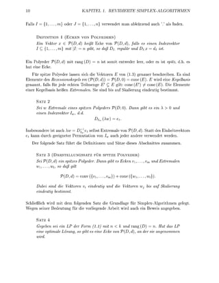 10                                 KAPITEL 1. REVIDIERTE                     SIMPLEX-ALGORITHMEN


Falls /       , . . . , m} oder        , . . . , n} verwendet man abürzend auch ' ' als ndex.


           FINITIO     1 (ECKEN V N      PLYEDERN)
      Ein Vektor x € V(,d)          heißt Ecke von V(,d), falls es einen Indexvekt
      I   { 1 , . . . , m} mit  = n ibt, s daß Di reulär und DT = di ist


    Polyeder          ,d      t rang               somt entweder leer, oder es            spit      es
hat eine Ecke.
     ür spitze Polyeder lassen sich d Vektoren E von 1.3) genauer beschreben Es sind
Elemente des Rezessionskegels rec (V(, d)) =    D, 0) = cone (E). E wrd eine Kegelbasis
genannt, falls für jede echten Teilmenge E' C   glt: cone (£" / cone (E). Die Elemente
einer Kegelbasis heißen Extremalen Sie sind s auf Skalierung ndeutg bestimmt.

      SATZ 2
      Sei w Extremale eines spitzen Polyeders               , 0 . Dann        t es ein X >   und
      einen Indexvekt Iw dd
                                           Diw.         =ei.


Insbesondere st auch Xw Dj^e selbst Extremale von (, d). Statt des Enheitsvetors
ei kann durch geeigneter Permutaton von Iw auch jeder andere verwendet werden
      er folgende Satz führt d         e f i n o n e n und ätze deses Abschnttes zusammen

      SATZ 3 (DARSTELLUNGSSATZ FÜR S P T Z E P L Y E D E R )
          ei V(D, d) ein spitzes Polyeder. Dann         t es Ecken v±,...          und Extremalen
           ,..., wi, s daß ilt

                      V(D, d      conv      ,...   m}       cone      ,...    wi

      Dabei sind die Vektren V eindeuti            und die Vektren Wj bis auf Skalierun
      eindeutig bestimmt

Schließlch wrd mit dem folgenden Satz d e Grundlage für Splex-Algorthmen gelegt.
Wegen seiner Bedeutung für d e vorliegende Arbeit wird auch e n Beweis angegeben

      SATZ 4
      Gegen sei ein LP der Frm (1.1) mit n < k und rang (D) = n. Hat das LP
      eine optimale Lösun o gt es eine Ecke von V(D, d), an der sie anenmmen
        ird
 