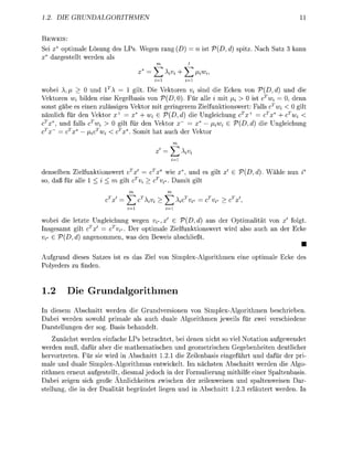 1..   DI    GRUNDALGORITHMEN                                                              11

  EWS:
Sei x* optimale Lösung des LPs. Wegen rang       = n st        ,d    pitz. Nach Satz    kann
x* dargestellt werden als



wobe A          0 und         1 g t . Di    toren i snd e Ecken von V(, d und d
Vektoren u, bilden ene Kegelbasis von ^D^). Für alle i mit / > 0        cT     0, denn
sonst gäbe es einen zulässigen Vektor m t gerngerem Zielfunkonswert: Falls c i < 0 gilt
nämlich für den Vektor x+ = x* + W G V(D, d          Unglechung cTx+ = cTx* + TW
 T
   x*, und falls      > 0 gilt für den    tor      x* — ^ i e     D,d)    e Unglechung
         T
   x~ = c x* —        i < x*. Somt hat auch der Vektor




denselben elfunonswert c ' =          x* w e x*, und es        ' G       ,d     ähle nun i*
so, daß für alle 1 i < m gilt Tw      T
                                      vj*. D a m t gilt

                                                  i*      i*



wobei e letzte Ungleichung wegen j*,x            {,d) aus der O m a l t ä t von # folgt.
               T      T
Insgesamt glt c x' = c Vi*. Der o p m a l e Zelfunktionswert  rd also auch an der Eck
v^ G V,    d angenommen, was den Beweis abschleßt.
                                                                                          •
Aufgrund deses Satzes      es das Zel von       lex-Algorthmen        ne o m a l e Ec    des
Polyeders zu finden


1.2        ie      rundalgorithmen
      esem Abschntt werden e Grundversonen von mplex-Algorthmen beschrieben
  abei werden sowohl pimale als auch duale Algorithmen jeweils für zwei verschedene
  arstellungen der sog. Basis behandelt.
      unächst werden einfache LPs betrachtet, be denen nicht so vel Notaton aufgewendet
werden muß, dafür aber d e mathematischen und geometrschen Gegebenheiten deutlicher
hervortreten. Für sie wrd in Abschnitt 1.21 die Zeilenbass engeführt und dafür der pri-
male und duale Simplex-Algorithmus entwkelt.        nächsten Abschnitt werden die Algo-
rithmen erneut aufgestellt, diesmal jedoch n der Formulierung mithilf einer Spaltenbasis.
  abei zegen sich große Ähnlichketen zwischen der zeilenweisen und paltenweisen Dar-
stellung, di n der Dualität begründet legen und n Abschntt 1.23 erläutert werden I
 