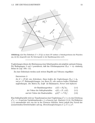 1.2. DIE    GRUNDALGORITHMEN




Abbildung 1.2: Eine Zeilenbasis Z = (P,Q) zu einem LP zeichnet n Stützhyperebenen des Polyeders
aus, die fett dargestellt sind. Ihr Schnittpunkt ist der Basislösungsvektor x(Z).



Ungleichungen dienen der Bestimmung eines Schnittpunktes als mögliche optimale Lösung.
Die Bedingungen 3 und 4 postulieren, daß das Gleichungssystem DPx = dp eindeutig
lösbar ist (vgl. Abb. 1.2).
   Zu einer Zeilenbasis werden noch weitere Begriffe und Vektoren eingeführt:

      DEFINITION 3
      Sei Z = (P, Q) eine Zeilenbasis. Dann heißen die Ungleichungen Dvx > dp,
      mit p € P, Basisungleichungen (zur Basis Z); alle anderen heißen Nichtbasis-
      ungleichungen. Die Matrix DP_ heißt die Basismatrix. Ferner wird definiert:

                              der Basislösungsvektor      x(Z) = Dp}dp,             (1.4)
                     der Vektor der Schlupfvariablen      s(Z) = D • x(Z)            (1.5)
                   und der Vektor der Dualvariablen       y(Z)T = cTDp             (1.6)

Eine Schlupfvariable wird zur Transformation einer Ungleichung aTx > a in eine Gleichung
aTx — s = 0 und eine Variablenschranke s > a benutzt (vgl. Abschnitt 1.2.4). Die Definition
(1.5) unterscheidet sich von der in der Literatur üblichen, bietet jedoch den Vorteil der
symmetrischen Erweiterbarkeit auf sog. Bereichsungleichungen a' < aTx < a".
 