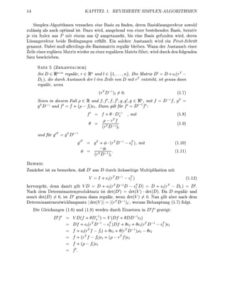 KAPITEL 1. REVIDIERTE                       SIMPLEX-ALGORITHMEN


    Splex-Algorthmen versuchen ene ass zu finden, deren Basislösungsvetor sowohl
zulässg als auch optimal ist. Dazu wird, ausgehend von einer bestehenden Bass, iterativ
je ei Index aus P mit nem aus Q ausgetauscht, bis ene Bass gefunden wrd, deren
Lösungsvetor bede Bedngungen erfüllt. Ein solcher Austausch wird ein Pivot-Schritt
genannt. abei muß allerdings die Basismatrx regulär bleiben. Wann der Austausch einer
Zeile einer reglären Matrx wieder zu einer regulären Matrx führt, wird durch den folgenden
Satz beschreben

      SATZ      ZELENTAUSCH)
      ei D G E n   regulär, r e f f und l e {!,...,n}. Die Matrix D = D + et(rT
     D), die durch Austausch der lten Zeile v D mit rT entsteht ist enau dann
     reulär   enn
                                         (r              0.                                  1.7
       eien in diesem Fall p G R und /, / , / , / , g, g g G W, mit f                  f,
        D-1 und f = f + (p-      ) Dann ilt für f = D' f
                                              + 0-D-           , mit                         1.8)
                                                  T

                                          ^
                                          (r                                                 !•

      und für
                                         + (     (r           - e , mit                     1.10
                                                                                            1.11
                                    (r

  EWES:
 unächst     t zu bemerken, daß D' aus D durch l s s e g e Mulipikaton m
                                   = I          (rD--e                                              1.
hervorgeht, denn d a m t glt      = D + (r                  - ef   = D     {r     D)
Nach dem Determinantenprodutsatz ist det(D)                det(V • det(     a D regulär und
somit d e ( D ) / 0, ist D genau dann regulär, wenn det(V) / 0. Nun glt aber nach dem
Determinantenentwcklungssatz | d e t ( V | = | ( r T D _ | , woraus Behautung (1.7) folgt.
   Di Glechungen 1.8) und 1.        werden durch Ensetzen n Df               gezegt:
                           (f + 9D-             V(    + 0DZO
                               ^D-            - eff   + 0 + O^D'             - e
                              (r               + 9 + 9(rD-
                          + (r                      {pT
                          + (p-f
 