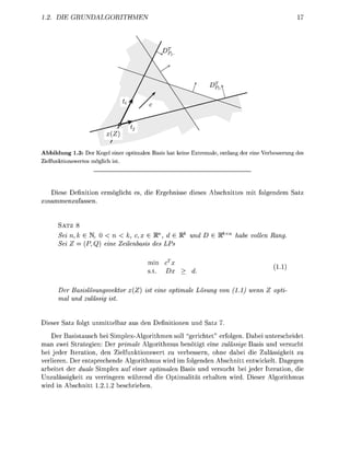 1.2. DIE     GRUNDALGORITHMEN                                                                     17




Abbildung 1.3: Der Kegel einer optimalen Basis hat keine Extremale, entlang der eine Verbesserung des
Zielfunktionswertes möglich ist.




   Diese Definition ermöglicht es, die Ergebnisse dieses Abschnittes mit folgendem Satz
zusammenzufassen.


      SATZ 8
      Sein, k e N, 0 < n< k, c,x E W1, d e Rk und D E RkXn                habe vollen Rang.
      Sei Z = (P, Q) eine Zeilenbasis des LPs

                                         min cTx                                         , ,
                                         s.t. Dx     > d.                                ^ >

      Der Basislösungsvektor x(Z) ist eine optimale Lösung von (1.1) wenn Z opti-
      mal und zulässig ist.


Dieser Satz folgt unmittelbar aus den Definitionen und Satz 7.
    Der Basistausch bei Simplex-Algorithmen soll "gerichtet" erfolgen. Dabei unterscheidet
man zwei Strategien: Der primale Algorithmus benötigt eine zulässige Basis und versucht
bei jeder Iteration, den Zielfunktionswert zu verbessern, ohne dabei die Zulässigkeit zu
verlieren. Der entsprechende Algorithmus wird im folgenden Abschnitt entwickelt. Dagegen
arbeitet der duale Simplex auf einer optimalen Basis und versucht bei jeder Iteration, die
Unzulässigkeit zu verringern während die Optimalität erhalten wird. Dieser Algorithmus
wird in Abschnitt 1.2.1.2 beschrieben.
 