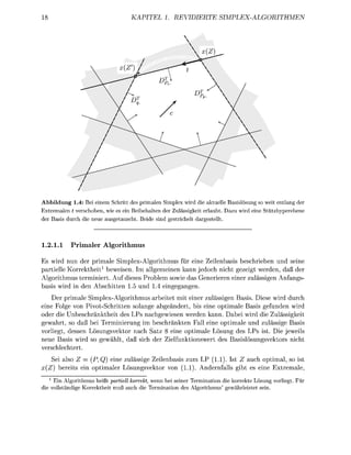KAPITEL 1. REVIDIERTE                 SIMPLEX-ALGORITHMEN




Abbildung 1.4: Bei einem Schritt des primalen Simplex wird die aktuelle Basislösung so weit entlang der
Extremalen t verschoben, wie es ein Beibehalten der Zulässigkeit erlaubt. Dazu wird eine Stützhyperebene
der Basis durch die neue ausgetauscht. Beide sind gestrichelt dargestellt.



1.2.1.1    Primaler Algorithmus

Es wird nun der primale Simplex-Algorithmus für eine Zeilenbasis beschrieben und seine
partielle Korrektheit1 beweisen. Im allgemeinen kann jedoch nicht gezeigt werden, daß der
Algorithmus terminiert. Auf dieses Problem sowie das Generieren einer zulässigen Anfangs-
basis wird in den Abschitten 1.5 und 1.4 eingegangen.
    Der primale Simplex-Algorithmus arbeitet mit einer zulässigen Basis. Diese wird durch
eine Folge von Pivot-Schritten solange abgeändert, bis eine optimale Basis gefunden wird
oder die Unbeschränktheit des LPs nachgewiesen werden kann. Dabei wird die Zulässigkeit
gewahrt, so daß bei Terminierung im beschränkten Fall eine optimale und zulässige Basis
vorliegt, dessen Lösungsvektor nach Satz 8 eine optimale Lösung des LPs ist. Die jeweils
neue Basis wird so gewählt, daß sich der Zielfunktionswert des Basislösungsvektors nicht
verschlechtert.
   Sei also Z = (P, Q) eine zulässige Zeilenbasis zum LP (1.1). Ist Z auch optimal, so ist
x(Z) bereits ein optimaler Lösungsvektor von (1.1). Andernfalls gibt es eine Extremale,
   1
     Ein Algorithmus heißt partiell korrekt, wenn bei seiner Termination die korrekte Lösung vorliegt. Für
die vollständige Korrektheit muß auch die Termination des Algorithmus' gewährleistet sein.
 