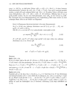 . D           R   U    H    M    E                                                                  19

etwa t = ( £ ) p ) p , so daß jeder Vekto   (9    x(Z) + 9     für 6    0 einen besseren
                                            T
Zielfunktionswert aufweist als x(Z), d.h c (9) < cx(Z). Nun soll 9 maximal gewählt
werden, so daß x{9 noch zulässig bleibt (vgl Abb. 1.4). Zu jedem Vektor x{9) kann man
einen Schlupfvektor {9) = D • x{9) = s{Z) + 9 Dt einführen Offenbar kann nur so
groß gewählt werden, bis die erste Schlupfvariable, etwa s(9)q, an ihre Grenze dq stößt
Ein Austausch der p-ten Basisungleichung mit Ungleichung q führt dann wieder zu einer
zulässigen asis. Dies ist der Inhalt von folgendem


      SATZ 9 (PRIMALER QUOTIENTENTEST FÜR EINE ZEILENBASIS)
      Sei Z = (P, Q) eine zulässi Zeilenbasis zum LP (11)        { 1 , . . . , N}, mit
      yp(Z < 0 und t = D^}ev
      Gilt D   0 so ist das LP (11) unbeschränkt Andernfalls ist für

                            argminJ          ^            < 0,1 < i < k               1.22)

      Z = (P', Q'), mit P' = P {p} U {          und         Q{}U            eine zulässi
      Zeilenbasis von (11) Ferner ilt

                                                   {Z
                                                                                             }




                                        {Z        (Z) +           ).                  1.24)


     EIS
Fall 1 (Dt > 0):
 s ist zu zeigen, daß es für alle M l ein x             (D, d) gibt, so daß   x < M Für M
  x(Z) leistet (Z das gewünschte. Sei also M                (Z). Setze
                                                                              (z) + M~c          x(z
                                                                                                       h
Dann ist             (Z        "1"^x(z)                {Z +                 (Z))       M K
                                                                                 M   cx(Z)
und wegen y < 0,           und M                   (Z       gilt          (Z) +    ~
    (Z)    s(Z) > d.
Fall 2 (Dt £ 0):
Zunächst gilt ? G Q denn DPt            DPDp^ep       ep > 0. Nach Satz 6 ist Z' eine Zeilenbasis
mit Schlupfvariablen s(Z) = (Z)+QDt. Da Z zulässig is d               (Z) > d, und          0 gilt
   > 0. Wegen 1.22) gilt für i e { 1 , . . . , k} mit DLt < 0: (Z      Si(Z) +        > {(Z) +
  -^i(z)D.t = r Für z e { 1 , . . . , k} mit DLt > 0 gilt Si(Z') = (Z) + QDi.t > Si(Z) > d{
Damit ist auch die Zulässigkeit von             bewiesen. Gleichung 1.24) folgt schließlich aus
 1.14).
 