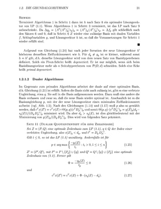 . D           R   U    H    M    E                                                                  21

BEWEIS:
Terminiert Algorithmus 1 in Schritt dann ist h nach Satz 8 ein optimaler Lösungsvek-
tor von LP 1.1). Wenn Algorithmus in Schritt terminier ist das LP nach Satz
unbeschränkt. Da Agq = AT(A1eq           = (AT)q_(AT)E]1ep     Afp gilt schließlich nach
den Sätzen 6 und 9, daß in Schritt 6 Z wieder eine zulässige Basis mit dualen Variablen
/ , Schlupfvariablen und Lösungsvektor is so daß die Voraussetzungen für Schritt
wieder erfüllt sind
                                                                                                       •
    Aufgrund von Gleichung (1.24) hat nach jeder Iteration der neue Lösungsvektor h
höchstens denselben Zielfunktionswert wie h. Für dq ^ gq ist er kleiner, während sons
h = h! gilt, d.h. derselbe Lösungsvektor wird von dem neuen Satz von asishyperebenen
definiert. Solch ein Pivot-Schritt heißt degeneriert. Er ist nur möglich wenn sich beim
Basislösungsvektor mehr als Stützherebenen von V(D, d) schneiden Solch eine cke
heißt primal deeneriert


1.2.1.2      ualer Algorithmus

    Gegensatz zum primalen Algorithmus arbeitet der duale auf einer optimalen Basis
  h. Gleichung (1.21) ist erfüllt. Sofern die Basis nicht auch zulässig ist, gibt es eine verletzte
  ngleichung, etwa q. Sie soll in die Basis aufgenommen werden. Dazu muß eine andere die
  asis verlassen und zwar so, daß die neue Basis wieder optimal ist. Anschaulich ist es die
Basisungleichung      mit der der neue Lösungsvektor einen minimalen Zielfunktionswert
aufweist (vgl Abb 1.5). Nach den Gleichungen (1.14) und (1.17) uß p also so gewählt
werden daß x(Z') = cTx(Z) + Q(pq)(cDp)               und somit Q(p,)-(cTDp^)p        = y(Z)pdq —
  (Z))/(Dg.Dp^     minimiert wird. Da aber dq > sq(Z), ist dies gleichbedeutend mit der
  inimierung von (Z/(DqDp^.             Dies wird von folgenden Satz präzisier

      SATZ 11 ( U A L E R QUOTIENTENTEST FÜR EINE ZEILENBASIS)
      Sei Z = (P, Q) eine optimale Zeilenbasis zum LP (11) q                         der Index einer
      verletzten Ungleichung, also s(Z)q < dq, und t = Dq^,
      Gilt     0 so ist das LP (1.1) unzulässi             Andernfall      ist für
                                             y
                               argmax            ^           > 0,1 < i < n                     1.25)

      Z = (P', Q'), mit P' = P {p} U                  und         Q{}ö        {     eine optimale
      Zeilenbasis von (11) Ferner ilt
                                                 Z^l                                          1 26)


      und
                               {Z   = c(Z)           + $      (Z        ).                     1.27)
 