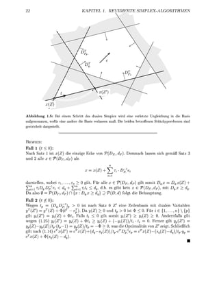 22                                KAPITEL 1. REVIDIFRTE               SIMPLEX-ALGORITHMEN




Abbildung 1.5: Bei einem Schritt des dualen Simplex wird eine verletzte Ungleichung in die Basis
aufgenommen, wofür eine andere die Basis verlassen muß. Die beiden betroffenen Stützhyperebenen sind
gestrichelt dargestellt.



BEWEIS:
Fall 1 (t < 0):
Nach Satz 1 ist x(Z) die einzige Ecke von V(DP., dp). Demnach lassen sich gemäß Satz 3
und 2 alle x G V(DPl dp) als
                                                  n
                                    x = x(Z) + ^ V j -Dp]ei
                                                 j=i

darstellen, wobei TI, . . . , r n > 0 gilt. Für alle x G V(Dp_, dp) gilt somit Dq,x = Dqx(Z) +
YH=iriDg.Dp}ei    < dq + S r = i r ^ ^ dq, d.h. es gibt kein x G V(DR,dP), mit Dqx > dg.
Da also 0 = V(DP., dP) D {x : Dqx > dq} D V(D, d) folgt die Behauptung.
Fall 2 (t £ 0):
Wegen £p = [Dq,Dp^)p > 0 ist nach Satz 6 Z' eine Zeilenbasis mit dualen Variablen
yT(Z') = yT(Z) + $(t T - ej). Da j/(Z) > 0 und tp > 0 ist $ < 0. Für i G { 1 , . . . , n)  {p}
gilt yi(Z') = yi(Z) + $*<. Falls ^ < 0 gilt somit j/^Z') > ^ ( Z ) > 0. Andernfalls gilt
wegen (1.25) y{{Z>) = Vi{Z) + $i< > ^ ( Z ) + ( - ^ ( Z ) ) / ^ • tt = 0. Ferner gilt yp(Z') =
yp(Z)—yp(Z)/tp-(tp—l) = yp(Z)/tp = —$ > 0, was die Optimalität von Z' zeigt. Schließlich
gilt nach (1.14) cTx(Z') = cTx(Z) + (dq-sq{Z))/tp-cTDp1ep       = cTx(Z)-(sq(Z)-dq)/tp-yp     =
cTx(Z) + <S>(sq(Z)-dq).
 