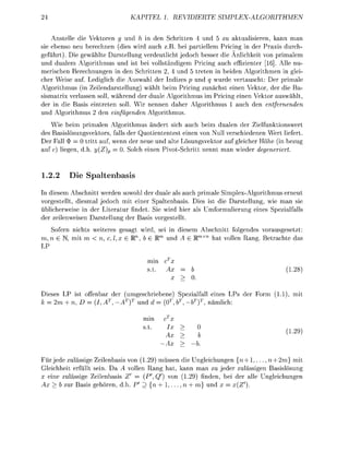 24                                       EL 1. R     T    E         S   I    M   P     H    M     E


    Anstelle die Vektore g und h in den        ritten 4 und     u aktualisieren, kann man
sie ebenso neu berechnen (dies wird auch z.B. bei partiellem Pricing in der Praxis durch-
geführt). Die gewählte Darstellung verdeutlicht jedoch besser die Anlichkeit von primalem
und dualem Algorithmus und ist bei vollständigem Pricing auch effizienter [16]. Alle nu-
merischen Berechnungen in den Schritten 2, 4 und 5 treten in beiden Algorithmen in glei
cher Weise auf Lediglich die Auswahl der Indizes p und q wurde vertauscht: Der primale
Algorithmus (in Zeilendarstellung) wählt beim Pricing zunächst einen Vektor, der die Ba
sismatrix verlassen soll, während der duale Algorithmus im Pricing einen Vektor auswählt
der in die Basis eintreten soll. Wir nennen daher Algorithmus      auch den entfernenden
und Algorithmus 2 den einfüenden      Algorithmus

    Wie beim primalen      Algorithmus ändert sich auch beim dualen der Zielfunktionswert
des Basislösungsvektors    falls der Quotiententest einen von Null verschiedenen Wert liefert
Der Fall $ = 0 tritt auf   wenn der neue und alte Lösungsvektor auf gleicher Höhe (in bezug
auf   liegen         (Z    = 0 Solch einen P v o t S c h r i t t nennt man wieder deeneriert



1.2.2     Die Spaltenbasis
In diesem Abschnitt werden sowohl der duale als auch primale Simplex-Algorithmus erneut
vorgestellt, diesmal jedoch mit einer Spaltenbasis. Dies ist die Darstellung, wie man sie
üblicherweise in der Literatur findet. Sie wird hier als Umformulierung eines Spezialfalls
der zeilenweisen Darstellung der Basis vorgestellt
   Sofern nichts weiteres gesagt wird, sei in diesem Abschnitt folgendes vorausgesetzt
m, n      mit      n, j        , b Rm und A        Rm   hat vollen Rang   etrachte das
LP

                                       min
                                                                                                1.28)


 ieses LP ist offenbar der      umgeschriebene) Spezialfall eines LP        der Form       1.1), mit
    2m + n,    = (I                und      (0, 6          nämlich

                                      min

                                                                                                1.29)
                                                          b
                                                         b.

Für jede zulässige Zeilenbasis von (1.29) müssen die Ungleichungen {n + 1 , . . . , n + 2m} mit
 leichheit erfüllt sein. Da A vollen Rang hat kann man zu jeder zulässigen Basislösung
  eine zulässige Zeilenbasis Z      (P,Q      von (1.29) finden ei der alle Ungleichungen
    > b zur asis gehören               {ro + 1 , . . . , n + und    (Z').
 