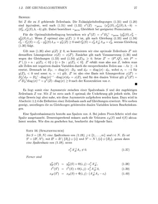 . D         R   U    H    M    E


BE
Sei       die u S gehörende Zeienbasis. ie Zuässigkeitbedingungen (135) und (1
 ind äquivalent, weil ach (131) und         32) sT(Z)   perrn        (x^(Sx(S)b,—b)
 0 ^ , x ( S b b) git     bei beeichnet =per Geichheit bei geeignete      muttin
                                                                    T
      Fü die ptimalitätsbedingung betrachten wir y(Z)                Dpi    perm  ^(S   jy
     {SA.N     Wenn Z optimal also y(Z) > 0 i , git nach             eichung ( 3 3 und (1.34
          (S) = J     (S)   = yZ)     > 0 und (S)                          % wora Geichung
         folgt
    G i t nun (.36 abe       Z)         so onstruieren wir eine optimale Zeilenbas             mit
demselben Lösungsvektor x(Z)              Z'). Zunächt git nach Voraussetung (1.3 und
wegen der Gleichungen ( 3 3 ) und           34) (Z) > . Setze Z'              {Qf),     mit P'
P  {i + n : y(Z) < 0} U {i + 2n           (Z)i     0}. Z ehält man also au           indem
alle Zeien mit negtiven dualen V a r e n durch die entprechenden Zeien a                 A
ersett Demnach           DPi = diag (er DP und dp'           d i g (er) • dp, wobei <7j
   Z)         und sonst o       +1 gilt           also eine Basis mit Lösungvektor
  pidpi      Dpi d i g (a)     diag {a)d       x(Z) und fü den dualen Vektor gilt yT
                      T
   D p d i g (e         Z)   d i g (e) >       ch de K u k t i n von o
                                                                                                 •
    Es liegt somit eine A m m e t i e zwischen einer Spaltenbasis S und der ugehöigen
Zeilenbasis    vor Mit Z i t stets auch S optimal; die Umkehrung gilt jedoch nicht De
obige Beweis legt ber nahe, wie diese Asymmetrie ufgehoben werden kann D u wird in
Abschnitt 1 2 4 die Definitin einer Zeilenbasis auch auf Gleichungen erweitet Wie soeben
gezeigt unterliegen die    Gleichungen gehörenden dualen Variblen keinen       chnkun-
gen
    Eine p a l t e n b a s i a t r i x beteht aus Spalten von A. Bei jedem votSchitt w i d eine
 palte a s g e t a c h t . Dementprechend müssen auch die Vektoren          {S und t(S) ktu
  i e t weden        ie die u gechehen hat b e c h e i b t de folgende Sa


       SATZ 16   (SPALTENTAUSCH)
           S = (B, N) eine Saltenbass von (1.28)            { 1 . , }                . E ist
       S    {  N), m B' = B {B} U {i}                      N {i} U {         geu      dnn
        ine Saltenbass vo (1.28), wnn

                                                                                        3

       Ferer sin

                              (S        B(S    +Q                                       38
                              (S          (S + 0 j A A ,                                39)
                              {S          (S     ^ ( A :                                     )
 