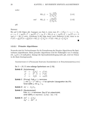 EL 1. R        T       E        S I M P H M E




                                                                 ifSX
                                                                        * ^                           2


         lt

      IS
   s auf ( 9 ) folgen alle Aussagen   s Sa      wenn m         = (A      = j
p=       f = y(S), f       yB,(S), f   c, 9    Q{i,j) g     xB(S, g =      {S), g
und 4        (i) s e t t Geichung ( 9 ) folgt d m i t n c h efintin ( 3 4 denn e
tT(S         {SA =       (S + 0 (     ejA^A = tT(S + Qj)            jA^



1.2.21        Primaler Algorithmus

Nunmehr sind die Vorbeitungen für die Formulierung der Simpex-Algorithmen für Spal
tenbasen abgechlossen. Beim primalen Algorithmu wird die Zulässigkeit von S verlangt
d.h. X{S) > 0 muß geten. Solange die ptimalitäbedingung nicht gi w i d ein Vektor
in die as h i n e i n g e t c h t

         LGORITHMUS             PRIMALER S I M P L E X - L G O R I T H M U S IN SPALTENDARSTELLUNG)


     Sei S =     B,N)       eine zuläsige S t e n b a s        on (1.28)
     Schritt 0     (Initilierung):
                        T
                                       <%                 (S
                                                         (S
                                                          (S
     Schritt 1     (Pricing):          ll g < c terminiere:
                   x, mit Xß           f   und       0      o p t i e r L ö u n g e k t o r de   LP
                   S o n t wäh         q, mi

     Schritt 2: A                  B


     Schritt 3     (Quotiententest):
                   Falls A / < 0 terminiere: Das LP i t             unbenkt
                    o n t wähe p    a r g m j / A /                 A/

     Schritt 4: A
                   A
 