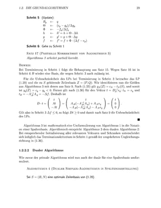 . D        RU                                                                                       29

     Schritt 5      Up




                                        +Q
                                        + Q A
                                        + *(A
     Schritt 6: Gee zu S c r i t t 1

         ATZ 17 ( P R T I E L L E K E K T H E I T V         LGITH
         lgorthmu        artet    artell      orre

 EWEIS:
Bei Teminierung in Schitt          folgt die Behauptung   s Satz 15. Wegen Sa                        t in
 chritt 6 B wiede eine as          die wegen chitt 3 uch zulässig i t
   Für die Unbeschränktheit des LP bei    minieung in Schritt 3 betrachte das LP
  29) und die u S gehörende Zeienbasi Z   (P,Q). Wi identifieren nun die Größen
   Agorithmu 3 mit denen a s Sat 9. N c h .33) gilt ]JN{Z)   ^ — t(S)   und somit
      Z)            0. Fener gilt n c h (  fü den Vektor      D^}            und
       A                  alb i t




Gi also in chitt                 , so folgt          und d m i t n c h Sa    die U n b e c h n k t h e i t
de LP
                                                                                                        •
    Algorithmus           a t a t c h eine Umformuieung v n Algorithmus 1 in die N o t i -
 n einer Spaltenbasis. Algorihmich e n t r i c h t Algorithmus 3 dem dualen Algorithmus 2:
Bei entsprechender Initialisieung aller reevanten Vektoren und Schranken unterscheidet
 ich lediglich das T m i n a t i k i t e r i u m in chitt 1 gemäß de umgekehten Ungeichung
 ichtung in (136


1.2.22        ualer Algorithmus

Wie uvor de         imale A o r i t h m u w i d nun uch de duale fü eine          altenbas       umfor
muiet

         LGORITHMUS 4 ( U A L E R          I M P L E X - L G O R I T H M U S IN SPALTENDARSTELLUNG)


     Sei S = B,N) eine opti             Zeilenbas     on (1.28)
 