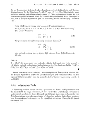 TE SIMP


Bis auf Transpositn sind das d i b e Bezhungen wie die Zulässigkeits- und p t m a
 itätsbedinungen fü die Zeienbasis Z    (B,N) zum LP (11). ine Zeienbasis ist somit
äquivalent u einer Saltenbasis auf dem dualen LP. Diese Äquivalen verwenden wir zum
Beweis des folgenden zentralen Sates der Linearen Programmierung, wobei voraugesetzt
wid      ß es Simplex-Alorithmen gibt die vollständig korrekt arbeiten (vgl Abchnitt
15)

        SATZ 19 ( U A L I T Ä T S S A T   DER     INEAREN PROGRAMMIERUNG)
         ei k EN, 0 < n <                 x e R       e R    d D e RkX       e volle
         as ineare Programm

                                            min


         at geu     dnn     ine o a l e Lösg,         wnn sein duales




         ine o a l e      Lös        at         ese   Fall stmm          e         Zelfuerte
          erein

 EWEIS:
Z      B,N) ist genau d n n eine ptimal,                 ässige Zeienbasis on          wenn S
                                                                                           T
(B, N) eine ptimale und lässige paltenbas               von (144 t In dieem Fall             (Z)
cTD-l       <?T)-£      <%(DT) + dT0                     <F{S
                                                                                                   •
       ieser Sat              lärt die in Tabelle sammengestellten Ähnichkeiten zwichen bei
den Simplex-Algorithmen und beiden Basdarstellungen Der Vorzeichenwechse bei dem
O p t i m a l i t ä i t e r i u m ü h t v de unterschiedichen ptimierungsrichtung v n (144
und ( 2


1.2.4          llgemeine Basis

Die       iehung zwischen beiden Simpex-gorithmen mit Zeien- und Spaltenbas über
die Dualität läßt die Frage a u f m m e n ob zwei verschiedene Darstellungen innvoll sind
M a t h e m t i c h gesehen, ist dieer Einwand gerechtfertigt, kann m   doch, astelle eine
Zeienbasisbasis zu verwenden, zum dualen LP übergehen und eine Spaltenbas benuten
Vo Standpunkt de Implementieung fü                ächich uftetende LPs gibt ich j e d c h
ein nde          Bid
 