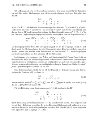 2            RU


    Oft trifft man auf LPs, bei dene b e e und unt Schrake sowohl     die V a r i e
als auch fü echte" edingungen, so Bereichnglechunge        vorliegen Betrachte also
das LP
                                  min
                                                                                             5)


   bei A e R , all V e k t o n d i m e s k o m p a t i b e l seien und      sowie      u gelte
   bei seien fü /' und l" uch Werte — oo sowie fü ' und u" uch Werte                   ässig Um
das u dieem LP duale anugeben müssen die Beichsungleichungen                     < Ax     u" in
ein Paar n Ungleichungen u f g e a l t e n weden.           nn egibt ich das folgende duale LP
                                                     T           T
                           fs                            y        z


 ie Bedingungmatrix diese LP t doppelt so groß wie die des AugangsLPs (145) und
damit uch de Rechenaufwand in jeder Simpex-Iteration Dies kann jedoch vermieden
werden indem m        telle einer Spaltenbass auf dem dualen LP (  eine (geeignet
  weitete) Zeienbass auf dem primalen LP (145) b e n u t t
    Im folgenden geht e darum, eine Zeilen- und paltenbasi fü LP der Form (1.45) zu
definieren und d f ü die Simplex-Alorithmen zu formuieen D a u werden Bezeichnungen
eingeführt, die es ermglichen, sowohl den einfügenden als auch den entfnenden A l o
rithmu weitgehend unabhängig v n de Basidarstellung zu formulieen       duch      t"
jede      orithmu gemäß bell 11 für zwei
  Eine Zeienbasi kann diekt fü ein LP de For                 45) definiet weden. Zu Veein-
 chung de N t a t i n hilft e die in
                                  min
                                   t

umuschreiben, wobei       = (^,         = ("   und           g e e t t wude     n nennt (
das zu (1.45) gehöree      ZeileL
     Fü die   efinitin einer Saltenbas         um LP ( 5 ) muß e in das LP
                                                T
                                min            C

                                                                                            48


duch Einfühung der Schlupfvarblen s           x tranformiert werden. Hier zeigt sich der
Vorteil d i r Definition gegenüber der in de Literatu üblichen, die ich nicht auf so sym-
m e t c h e Weis auf Beeichsungleichungen eweite      äßt Das LP ( 4 8 ) i t in folgendem
Sinn äquivalent um A u n g L P (145)
 