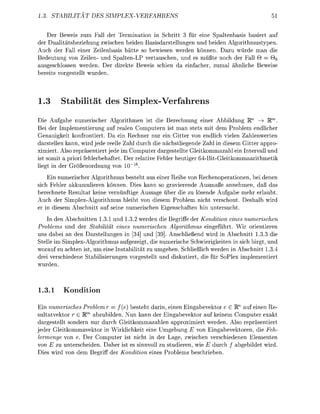 3     TABITA        DE           PLEVERF

       r Beweis zu    all der T e m i n i o in Schritt 3 f r e   S p a l t e a s i s basier
der Dualitätsbeziehung zwischen beiden      sisdarstellungen und eide Alorithmustyen
Auch der Fall einer Zeilenasis hätte so bewiese werden können          azu würde m die
Bedeutung von Zeilen- d Spalten-LP vertauschn, und es müßte n c h der F l l 6 = 9o
ausgeschlossen werden. er direkte Beweis schie da einfacher, zum              hnliche Beweise
 ereits vorestellt wurde



1.       S t a b i t ä t des Siplex-Verfahrens
Die A u f e umerischer Agorithmen ist die Berechnung e i e r Abbildug W1 —• Rm       >
Bei der Implementierung auf realen Comutern ist man stets mit dem P r o l e m edlicher
Genauigkeit konfrontiert Da ein Rechner nur ein Gitter von endlich viele      ahlenwerte
darstellen kann wird jede reelle Z l durch die nächstliegende Z a l i diesem Gitter appro
ximiert. Also repräsentiert jede im Comuter dargestellte Gleitkommazah ei Intervll und
ist somit a priori f e h l e r f t e t er reltive Feler eutiger 6BitGleitkommaaritmetik
liegt in der Größeord              vo   ~16
    Ein numerischer Algorithmus e s t e t us einer Reihe von R e c h o p e r a t i o e bei de
sich Fehler akkumuliere könne Dies kann so ravierende Ausmaße n n e m e , da as
berechnete Resultat keine v e r n ü f t i e Aussage ü e r die zu lösende A u f b e mehr erlaubt
Auch der Simlex-Algorithmus leibt von diesem Problem ncht verschont. Desha wird
er i diesem      chnitt uf sei numerisch                  chften h untersucht
    In de    bschnitten 1.3.1 und 1.3.2 werden die Begriffe der Kondition eines numerischen
  roblems d der Stabilität eines numerischen Algorithmus e i g e f ü r t . Wir orientiere
 ns dabei an den Darstellunge in [34] und 39]. Anschließed wird in             schnitt 13.3 die
 telle im implex-Algorithmus aufezeigt, die umerische Schwierigkeite             sich birgt, un
worauf zu achte ist um eine I s t b i l i t ä t zu umehen. Schließlich werde in Abchnitt 1.3.4
drei verschiede        ilisieru      vorestellt u d diskutiert die für       lex imlementiert
wurde



1.3.      Kondition
Ein numerisches Problem r = f(e) esteht dari ei      Eingabevektor e £ l ™ uf einen Re
                  m
sultatvektor 6 E abzubilde. Nun kann der Egabevektor auf keiem Comuter exakt
dargestellt sodern nur durch Gleitkommazahle pproximiert werde. Also reräsentiert
jeder Gleitkommavektor    Wirklichkeit e i e U m g E von Eingabevektore, die Feh-
lermenge von e Der o m u t e r ist icht in der Lage, zwisch verschiede      Elemente
von zu unterscheide. aher ist es sinnvoll zu studieren wie E durch         bildet wird.
  ies wird vo dem Beriff der Kondition e i e s Prolems eschrie
 