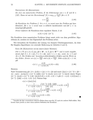 TEL                                        P L E H M E


      D E I T O N    10 ( K O N D I T O N )
      Sei      ein numerisches roblem,                             l e e von                   und
                                                                        -x<
      f(     D    ist it der Bezeichnung              [X         sux,eX    ?j für
                                                                               NI

                                                       j§                                            18
      die Kondition des Problems f. Ist K ~ 1, so nennt ma das                           roblem ut kon-
      ditioniert für K >    nent ma es chlecht k o d i t i o i e r t                     nd für   =
       nsachgem gestellt
      Ferner definiere die K d i t i o        eier r e u l r e         atrix        al
                                          (A                     -i                                   8

Die K o i t i o n eines numerisch Prolems hängt somit nicht vo                            em e w l t e     Al
ritmus         sodern ist e i e E s c h f t des Problems s e l s t
    Wir betrachten die Kondition der Lösung vo linaren G l e i c h s s y s t e m e , d diese
für S i m l e x - A l o r i t m e vo z e t r l e r Bedeutu ist Schritte 2 u

      SATZ 28 (KONDITIO           E I E R REGULÄREN MATRIX)
      Für n G N sei b x, b,    Ab M A, Ä, AA           RnXn und A ncht singular
      derart daß A = A + AA b = b + Ab, und x = x + Ax, sowie Ax = b und
      Ax    b. Die Größen mit bezeichnen fehlerbehaftete Größen und die Werte A
      den Fehler Ferner sei e     4 ^ nd e(A         % ^ . Fall      (A) < ist
      gilt

                                                                           ))                        186
                                         T3ÄÄJ
BEWEIS:
Nach V o r u s s e t z u g gilt      AA                 +        d somit    = ||A _1 ( +
     AAx - AAA)               A'1]] • A       WA^W • AA • x + WA'1]] • AA • Ax We
 A"1!! • lAA|| = ü^- 1 !! • lUll • | | A A | A | | = «(A) (A) <        ilt (1 - K{A) e(A))Aa
   1
 A- !! • lA& + « ) c(A) • x D u s fol
                 (   =    | | / | |


                         1-(A           (A              |A|| • ||x||



                               <A
                                              MA           ))
                         1-     {A      {A
                                nr                         n man f r [X] auch e n a           Maß wä        Ma
 