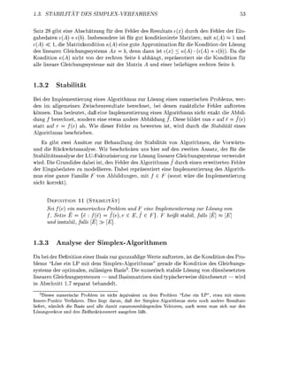3     TABITA           DE                PLEVERF


   tz 28 g t e i e A h ä t z u n g für den ehler des Resultats e{x durc den           ler der E
   bedaten e(A + e(b). Insbesodere ist für gut konditioierte Matrize mit (A) ~ 1 u
e(A) < 1, die Matrixkondition          ) eine gute Approximation für die        ditio der ösung
des lineare Gleichungssystems Ax           b denn nn ist e( < (A) (e(A)                 )). D die
  ondition K(A) ncht von der rechten Seite b            gt, repsentiert sie die Konditio für
 lle l i r e Gleichgssysteme mit der Matri              d e i e r e l i e e n rechten Seite


1.3.2      Stabilität
Bei der    plementierug e i e s Algoritmus zur Lösung e i e s numerischen Problems, wer
den im llemeinen Zwischenresultate berechnet, ei d e e n zusätzliche Feler auftrete
könn    Das bedeutet, d ß eine Imlementierung eines Alorithmus nicht e x k t die Abbil
dung / berechnet sodern eine etwas andere Abbildung / . Diese bildet nun e auf f = f(e)
statt uf r    f(e a . Wie dieser Feler zu ewerte ist, wird durch die Stabilität e i e s
Aloritmus eschrien
    Es ibt zwei A ä t z e zur Behandlu         der   bilität vo A l g o r i t m e , die Vorwärts
   d die Rückwärtsanalyse Wir beschnken uns ier uf den zweite Ansatz, der für die
 tabilitätsanlyse der LU-Faktorisierung zur Lösung liearer Gleichussysteme verwendet
wird. ie Grundidee dabei ist, de Feler des Alorithmus / durch einen erweiterten Fehler
der Eigabedate zu modellieren. Dabei repräsentiert e i e Implementierung des Algorith-
mus eine ganze Fmilie F vo      b b i l d u n g , mit E F s o s t wäre die           lementieru
nicht korrekt


      D E F I I T I O N 11 ( S T A B I I T Ä T )
      Sei f(e) ein numerisches roblem nd             eine Implementierung zur Lösung von
      f. etze E = {e : f(       f(                      F}      eiß s t i l , falls [ «
      und s t i l , falls [E   E]


1.3.3         nalyse der Simplex-Algorithme
   a bei der Defiitio e i e r B s i s nur azzahli Werte auftrete ist die          ndition des ro
blems "Löse ein P mit dem i m l e x - A l o r i t m u s " gerade die Kondition des Gleichung
systems der optimalen, zulässi          Basis3. ie numerisch stabile Lösung von dünnbesetzten
l i r e n Gleichungssystemen — und B s i s m t r i z e n s i d tyischerweise d n n e s e t z t wird
         chnitt 1 7 se       behadelt.
  3
     Dieses numerische Problem ist nicht äquivalent zu dem Problem "Löse ein LP" etwa mit einem
Innere-Punkte Verfahren Dies liegt daran daß der Simplex-Algorithmus stets noch andere Resultate
liefert, nämlich die Basi und alle damit usammenhängenden Vektoren auch wenn man sich n r den
      ngsvektor und den Zielfunktionswert asgeben läßt
 